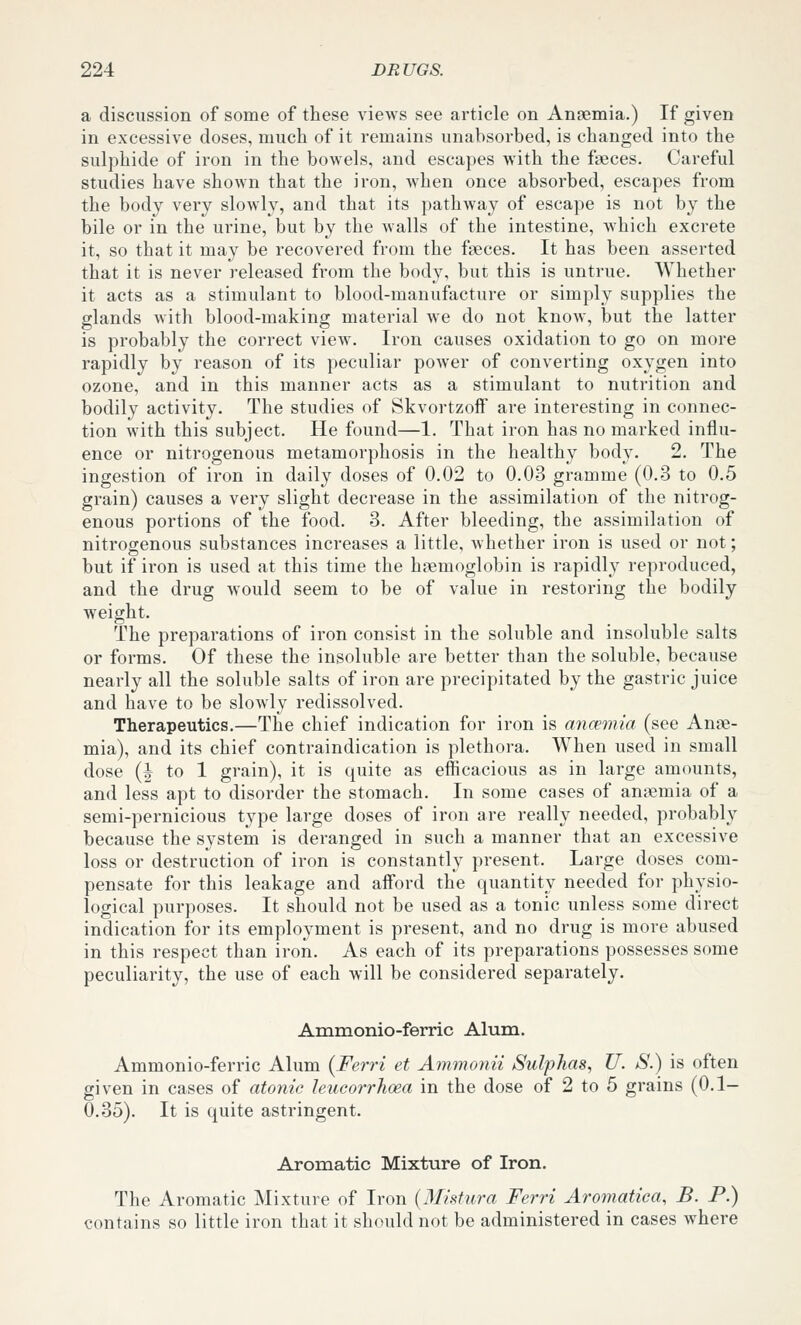 a discussion of some of these views see article on Ansemia.) If given in excessive doses, much of it remains unabsorbed, is changed into the sulphide of iron in the bowels, and escapes with the faeces. Careful studies have shown that the iron, when once absorbed, escapes from the body very slowly, and that its pathway of escape is not by the bile or in the urine, but by the walls of the intestine, which excrete it, so that it may be recovered from the faeces. It has been asserted that it is never released from the body, but this is untrue. Whether it acts as a stimulant to blood-manufacture or simply supplies the glands with blood-making material we do not know, but the latter is probably the correct view. Iron causes oxidation to go on more rapidly by reason of its peculiar power of converting oxygen into ozone, and in this manner acts as a stimulant to nutrition and bodily activity. The studies of Skvortzoff are interesting in connec- tion with this subject. He found—1. That iron has no marked influ- ence or nitrogenous metamorphosis in the healthy body. 2. The ingestion of iron in daily doses of 0.02 to 0.03 gramme (0.3 to 0.5 grain) causes a very slight decrease in the assimilation of the nitrog- enous portions of the food. 3. After bleeding, the assimilation of nitrogenous substances increases a little, Avhether iron is used or not; but if iron is used at this time the haemoglobin is rapidly reproduced, and the drug would seem to be of value in restoring the bodily weight. The preparations of iron consist in the soluble and insoluble salts or forms. Of these the insoluble are better than the soluble, because nearly all the soluble salts of iron are precipitated by the gastric juice and have to be slowly redissolved. Therapeutics.—The chief indication for iron is ancvmia (see Anae- mia), and its chief contraindication is plethora. When used in small dose (I to 1 grain), it is quite as efficacious as in large amounts, and less apt to disorder the stomach. In some cases of anaemia of a semi-pernicious type large doses of iron are really needed, probably because the system is deranged in such a manner that an excessive loss or destruction of iron is constantly present. Large doses com- pensate for this leakage and afford the quantity needed for physio- logical purposes. It should not be used as a tonic unless some direct indication for its employment is present, and no drug is more abused in this respect than iron. As each of its preparations possesses some peculiarity, the use of each will be considered separately. Ammonio-ferric Alum. Ammonio-ferric Alum (Ferri et Ammonii Sulphas, U. S.) is often given in cases of atonic leucorrhcea in the dose of 2 to 5 grains (0.1- 0.35). It is quite astringent. Aromatic Mixture of Iron. The Aromatic Mixture of Iron {Mistura Ferri Aromatica, B. P.) contains so little iron that it should not be administered in cases where