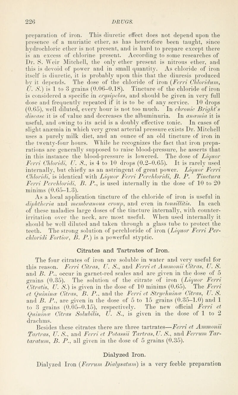 preparation of iron. This diuretic effect does not depend upon the presence of a muriatic ether, as has heretofore been taught, since hydrochloric ether is not present, and is hard to prepare except there is an excess of chlorine present. According to some researches of Dr. S. Weir Mitchell, the only ether present is nitrous ether, and this is devoid of power and in small quantity. As chloride of iron itself is diuretic, it is probably upon this that the diuresis produced by it depends. The dose of the chloride of iron (^Ferri Chloridum, U. S.) is 1 to 3 grains (0.06-0.18). Tincture of the chloride of iron is considered a specific in erysipelas., and should be given in very full dose and frequently repeated if it is to be of any service. 10 drops (0.65), well diluted, every hour is not too much. In chronic Bright's disease it is of value and decreases the albuminuria. In anaemia it is useful, and owing to its acid is a doubly effective tonic. In cases of slight ansemia in which very great arterial pressure exists Dr. Mitchell uses a purely milk diet, and an ounce of an old tincture of iron in the twenty-four hours. While he recognizes the fact that iron prepa- rations are generally supposed to raise blood-pressure, he asserts that in this instance the blood-pressure is lowered. The dose of Liquor Ferri Ohloridi, U. i9., is 4 to 10 drops (0.2-0.65). It is rarely used internally, but chiefly as an astringent of great power. Liquor Ferri Cliloridi, is identical with Liquor Ferri Perchloridi, B. P. Tinctura Ferri Perchloridi., B. P., is used internally in the dose of 10 to 20 minims (0.65-1.3). As a local application tincture of the chloride of iron is useful in diphtheria and memhraiious croiip, and even in tonsillitis. In each of these maladies large doses of the tincture internally, with counter- irritation over the neck, are most useful. When used internally it should be well diluted and taken through a glass tube to protect the teeth. The strong solution of perchloride of iron (Liquor Ferri Per- chloridi Fortior, B. P.) is a powerful styptic. Citrates and Tartrates of Iron. The four citrates of iron are soluble in water and very useful for this reason. Fe7Ti Citras, U. S., and Ferri et Ammonii Citras, U. S. and B. P., occur in garnet-red scales and are given in the dose of 5 grains (0.35). The solution of the citrate of iron (Liquor Ferri Oitratis, U. S.) is given in the dose of 10 minims (0.65). The Fei-ri et Quinince Citras, B. P., and the Ferri et Strychnince Citras, U. S. and B. P., are given in the dose of 5 to 15 grains (0.35-1.0) and 1 to 3 grains (0.05-0.15), respectively. The new official Ferri et Quinince Citras Solubilis, U. iS'., is given in the dose of 1 to 2 drachms. Besides these citrates there are three tartrates—Ferri et Ammonii Tartras, TJ. S., and Ferri et Potassii Tartras, U. S., and Ferrum Tar- taratum, B. P., all given in the dose of 5 grains (0.35). Dialyzed Iron. Dialyzed Iron (Ferrum Dialysatum) is a very feeble preparation