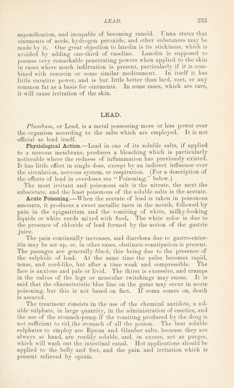 saponification, and incapable of becoming rancid. Unna states that ointments of acids, hydrogen peroxide, and other substances ma}^ be made bv it. One great objection to hmolin is its stickiness, which is avoided by adding one-third of vaseline. Lanolin is supposed to possess very remarkable i)euetrating powers when applied to the skin in cases where much infiltration is present, particularly if it is com- bined with resorcin or some similar medicament. In itself it has little curative power, and is but little better than lard, suet, or any common fat as a basis for ointments. In some cases, which are rare, it will cause irritation of the skin. LEAD. Plumbum, or Lead, is a metal possessing more or less power over the organism according to the salts which are employed. It is not official as lead itself. Physiological Action.—Lead in one of its soluble salts, if applied to a mucous membrane, produces a bleaching which is particularly noticeable where the redness of inflammation has previously existed. It has little eS'ect in single dose, except by an indirect influence over the circulation, nervous system, or respiration. (For a description of the effects of lead in overdoses see Poisoning, below.) The most irritant and poisonous salt is the nitrate, the next the subacetate. and the least poisonous of the soluble salts is the acetate. Acute Poisoning.—When the acetate of lead is taken in poisonous amounts, it produces a sweet metallic taste in the mouth, followed by pain in the epigastrium and the vomiting of white, milky-looking liquids or white curds mixed with food. The Avhite color is due to the presence of chloride of lead formed by the action of the gastric juice. The pain continually increases, and diarrhoea due to gastro-enter- itis may be set up, or, in other cases, obstinate constipation is present. The passages are generally black, this being due to the presence of the sulphide of lead. At the same time the pulse becomes rapid, tense, and cord-like, but after a time weak and compressible. The face is anxious and pale or livid. The thirst is excessive, and cramps in the calves of the legs or muscular twitchings may ensue. It is said that the characteristic blue line on the gums may occur in acute poisoning, but this is not based on fact. If coma comes on, death is assured. The treatment consists in the use of the chemical antidote, a sol- uble sulphate, in large quantity, in the administration of emetics, and the use of the stomach-pump if the vomiting produced by the drug is not sufficient to rid the stomach of all the poison. The best soluble sulphates to employ are Epsom and Glauber salts, because they are always at hand, are readily soluble, and, in excess, act as purges, Avhich Avill wash out the intestinal canal. Hot applications should be applied to the belly and feet, and the pain and irritation Avhich is present relieved by opium.