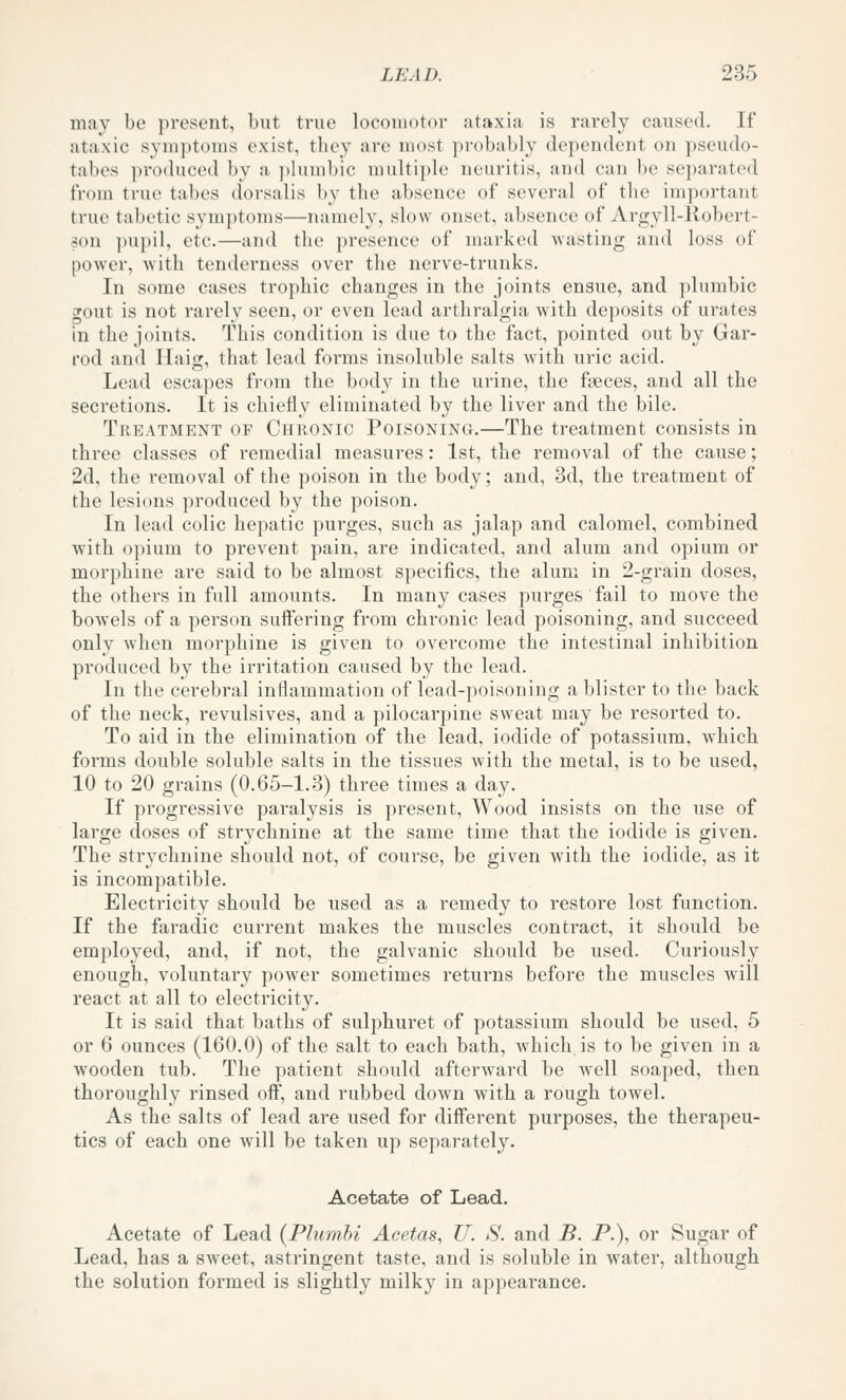 may be present, but true locomotor ataxia is rarely caused. If ataxic symptoms exist, they are most probably dependent on pseudo- tabes produced by a plumbic multiple neuritis, and can be separated from true tabes dorsalis by the absence of several of the important true tabetic symptoms—namely, slow onset, absence of Arc^yll-llobert- son pupil, etc.—and the presence of marked wasting and loss of power, with tenderness over the nerve-trunks. In some cases trophic changes in the joints ensue, and plumbic gout is not rarely seen, or even lead arthralgia with deposits of urates in the joints. This condition is due to the fact, pointed out by Gar- rod and Iliiig, that lead forms insoluble salts with uric acid. Lead escapes from the body in the urine, the faeces, and all the secretions. It is chiefly eliminated by the liver and the bile. Treatment of Chronic Poisoning,—The treatment consists in three classes of remedial measures: 1st, the removal of the cause; 2d, the removal of the poison in the body; and, 3d, the treatment of the lesions produced by the poison. In lead colic hepatic purges, such as jalap and calomel, combined with opium to prevent pain, are indicated, and alum and opium or morphine are said to be almost specifics, the alum in 2-grain doses, the others in full amounts. In many cases purges fail to move the bowels of a person suffering from chronic lead poisoning, and succeed only when morphine is given to overcome the intestinal inhibition produced by the irritation caused by the lead. In the cerebral inflammation of lead-poisoning a blister to the back of the neck, revulsives, and a pilocarpine sweat may be resorted to. To aid in the elimination of the lead, iodide of potassium, which forms double soluble salts in the tissues with the metal, is to be used, 10 to 20 grains (0.65-1.3) three times a day. If progressive paralysis is present. Wood insists on the use of large doses of strychnine at the same time that the iodide is given. The strychnine should not, of course, be given with the iodide, as it is incompatible. Electricity should be used as a remedy to restore lost function. If the faradic current makes the muscles contract, it should be employed, and, if not, the galvanic should be used. Curiously enough, voluntary power sometimes returns before the muscles will react at all to electricity. It is said that baths of sulphuret of potassium should be used, 5 or 6 ounces (160.0) of the salt to each bath, which is to be given in a wooden tub. The patient should afterward be well soaped, then thoroughly rinsed off, and rubbed down with a rough towel. As the salts of lead are used for different purposes, the therapeu- tics of each one will be taken up separately. Acetate of Lead. Acetate of Lead (Plumbi Acetas, U. S. and B. P.), or Sugar of Lead, has a sweet, astringent taste, and is soluble in water, although the solution formed is slightly milky in appearance.