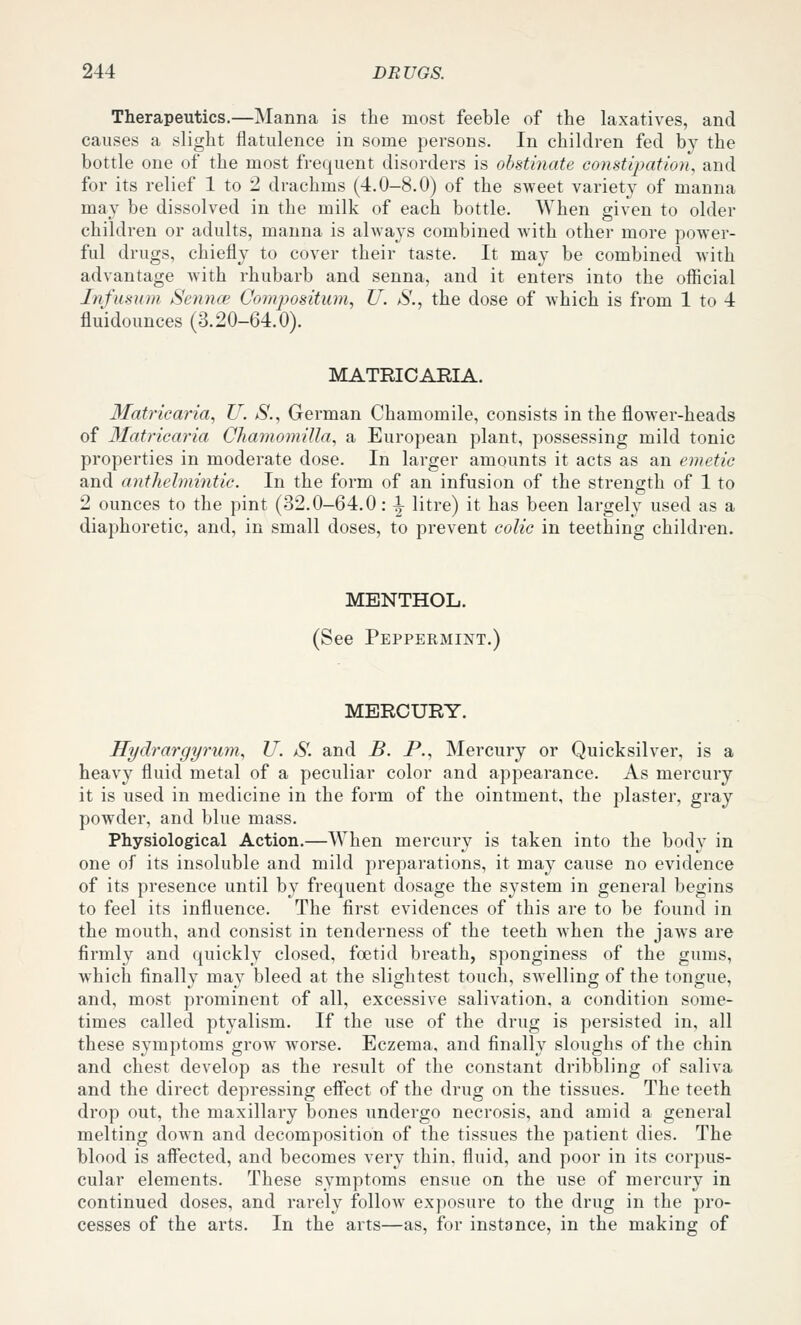 Therapeutics.—Manna is the most feeble of the laxatives, and causes a slight flatulence in some persons. In children fed by the bottle one of the most frequent disorders is obstinate constipation, and for its relief 1 to 2 drachms (4.0-8.0) of the sweet variety of manna may be dissolved in the milk of each bottle. When given to older children or adults, manna is always combined with other more power- ful drugs, chiefly to cover their taste. It may be combined with advantage with rhubarb and senna, and it enters into the official Infusum Sennoi Compositum, U. S., the dose of which is from 1 to 4 fluidounces (3.20-64.0). MATRICARIA. Matricaria, U. S., German Chamomile, consists in the flower-heads of 3Iatricaria ChamomiUa, a European plant, possessing mild tonic properties in moderate dose. In larger amounts it acts as an emetic and anthelmintic. In the form of an infusion of the strength of 1 to 2 ounces to the pint (32.0-64.0: i- litre) it has been largely used as a diaphoretic, and, in small doses, to prevent colic in teething children. MENTHOL. (See Peppermint.) MERCURY. Hydrargyrum, U. S. and B. P., Mercury or Quicksilver, is a heavy fluid metal of a peculiar color and appearance. As mercury it is used in medicine in the form of the ointment, the plaster, gray powder, and blue mass. Physiological Action.—When mercury is taken into the body in one of its insoluble and mild preparations, it may cause no evidence of its presence until by frequent dosage the system in general begins to feel its influence. The first evidences of this are to be found in the mouth, and consist in tenderness of the teeth when the jaAvs are firmly and quickly closed, foetid breath, sponginess of the gums, which finally may bleed at the slightest touch, swelling of the tongue, and, most prominent of all, excessive salivation, a condition some- times called ptyalism. If the use of the drug is persisted in, all these symptoms grow worse. Eczema, and finally sloughs of the chin and chest develop as the result of the constant dribbling of saliva and the direct depressing effect of the drug on the tissues. The teeth drop out, the maxillary bones undergo necrosis, and amid a general melting down and decomposition of the tissues the patient dies. The blood is aifected, and becomes very thin, fluid, and poor in its corpus- cular elements. These symptoms ensue on the use of mercury in continued doses, and rarely follow exposure to the drug in the pro- cesses of the arts. In the arts—as, for instance, in the making of