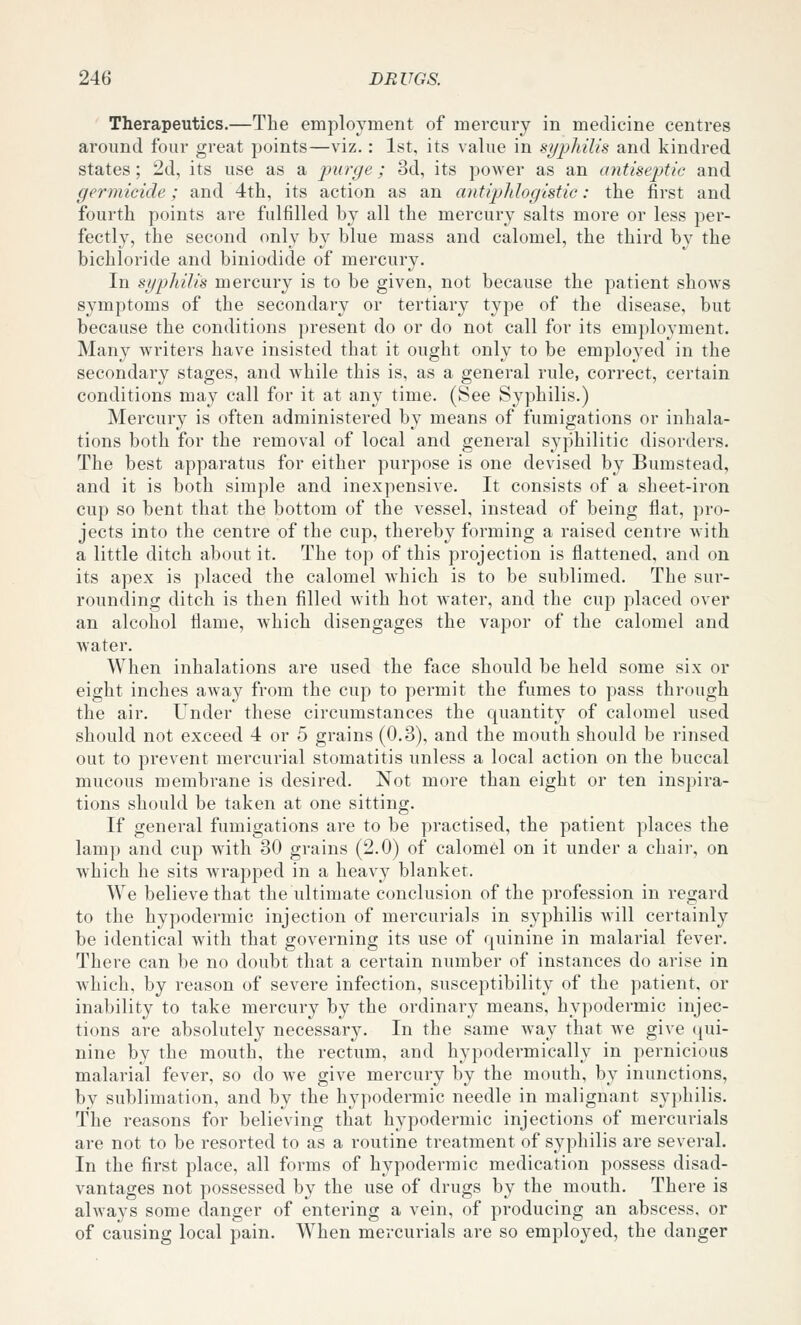 Therapeutics.—The employment of mercury in medicine centres around four great points—viz.: 1st, its value in syphilis and kindred states; 2d, its use as a purge; 3d, its power as an antisep)tic and germicide; and 4th, its action as an antiphlogistic: the first and fourth points are fulfilled by all the mercury salts more or less per- fectly, the second only by blue mass and calomel, the third by the bichloride and biniodide of mercury. In syphilis mercury is to be given, not because the patient shows symptoms of the secondary or tertiary type of the disease, but because the conditions present do or do not call for its employment. Many writers have insisted that it ought only to be employed in the secondary stages, and while this is, as a general rule, correct, certain conditions may call for it at any time. (See Syphilis.) Mercury is often administered by means of fumigations or inhala- tions both for the removal of local and general syphilitic disorders. The best apparatus for either purpose is one devised by Bumstead, and it is both simple and inexpensive. It consists of a sheet-iron cup so bent that the bottom of the vessel, instead of being flat, pro- jects into the centre of the cup, thereby forming a raised centre with a little ditch about it. The top of this projection is flattened, and on its apex is placed the calomel which is to be sublimed. The sur- rounding ditch is then filled with hot water, and the cup placed over an alcohol flame, which disengages the vapor of the calomel and Avater. When inhalations are used the face should be held some six or eight inches away from the cup to permit the fumes to pass through the air. Under these circumstances the quantity of calomel used should not exceed 4 or 5 grains (0.3), and the mouth should be rinsed out to prevent mercurial stomatitis unless a local action on the buccal mucous membrane is desired. Not more than eight or ten inspira- tions should be taken at one sitting. If general fumigations are to be practised, the patient places the lamp and cup with 30 grains (2.0) of calomel on it under a chair, on which he sits wrapped in a heavy blanket. We believe that the ultimate conclusion of the profession in regard to the hypodermic injection of mercurials in syphilis will certainly be identical wdth that governing its use of quinine in malarial fever. There can be no doubt that a certain number of instances do arise in which, by reason of severe infection, susceptibility of the patient, or inability to take mercury by the ordinary means, hypodermic injec- tions are absolutely necessary. In the same way that we give qui- nine by the mouth, the rectum, and hypodermically in pernicious malarial fever, so do we give mercury by the mouth, by inunctions, by sublimation, and by the hypodermic needle in malignant syphilis. The reasons for believing that hypodermic injections of mercurials are not to be resorted to as a routine treatment of syphilis are several. In the first place, all forms of hypodermic medication possess disad- vantages not possessed by the use of drugs by the mouth. There is always some danger of entering a vein, of producing an abscess, or of causing local pain. When mercurials are so employed, the danger