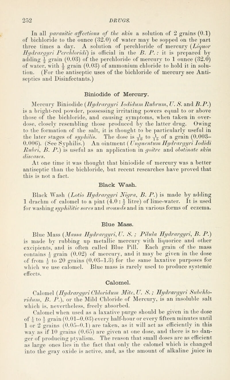 In all parasitic affections of the skin a solution of 2 grains (0.1) of bichloride to the ounce (32.0) of water may be sopped on the part three times a day. A solution of perchloride of mercury (^Liquor Hydrarfiyri Percldoridi) is official in the B. P. : it is prepared by adding |- grain (0.03) of the perchloride of mercury to 1 ounce (32.0) of water, with ^ grain (0.03) of ammonium chloride to hold it in solu- tion. (For the antiseptic uses of the bichloride of mercury see Anti- septics and Disinfectants.) Biniodide of Mercury. Mercury Biniodide i^Hydrargyri lodidum Ruhrimi, U. S. and B.P.) is a bright-red powder, possessing irritating powers equal to or above those of the bichloride, and causing symptoms, when taken in over- dose, closely resembling those produced by the latter drug. Owing to the formation of the salt, it is thought to be particularly useful in the later stages of syphilis. The dose is ^ to -^^ of a grain (0.003— 0.006). (See Syphilis.) An omtment(UnguentumIfydrargyriIodidi Ruhri, B. P.) is useful as an application in goitre and obstinate shin diseases. At one time it was thought that biniodide of mercury was a better antiseptic than the bichloride, but recent researches have proved that this is not a fact. Black Wash. Black Wash (Lotio Hydrargyri Nigra, B. P.) is made by adding 1 drachm of calomel to a pint (4.0 : ^ litre) of lime-water. It is used for washing syphilitic sores and wounds and in various forms of eczema. Blue Mass. Blue Mass {Massa Hydrargyri, U. S. ; Pilula Hydrargyri, B. P.) is made by rubbing up metallic mercury with liquorice and other excipients, and is often called Blue Pill. Each grain of the mass contains ^ grain (0.02) of mercury, and it may be given in the dose of from I to 20 grains (0.03-1.3) for the same laxative purposes for which we use calomel. Blue mass is rarely used to produce systemic effects. Calomel. Calomel {Hydrargyri Cidoridum Mite,U. S.; Hydrargyri Suhcldo- ridnm, B. P.),or the Mild Chloride of Mercury, is an insoluble salt which is, nevertheless, freely absorbed. Calomel when used as a laxative purge should be given in the dose of \ to I grain (0.01-0.03) every half-hour or every fifteen minutes until 1 or 2 grains (0.05-0.1) are taken, as it will act as efficiently in this way as if 10 grains (0.65) are given at one dose, and there is no dan- ger of producing ptyalism. The reason that small doses are as efficient as large ones lies in the fact that only the calomel which is changed into the gray oxide is active, and, as the amount of alkaline juice in