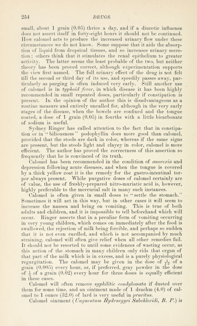 small, about 1 grain (0.05) thrice a day, and if a diuretic influence does not assert itself in forty-eight hours it should not be continued. How calomel acts to produce the increased urinary flow under these circumstances Ave do not know. Some suppose that it aids the absorp- tion of liquid from dropsical tissues, and so increases urinary secre- tion ; others think that it stimulates the renal epithelium to greater activity. The latter seems the least probable of the two, but neither theory has been proved correct, although experimentation supports the view first named. The full urinary effect of the drug is not felt till the second or third day of its use, and speedily passes away, par- ticularly as purging is often induced very early. Still another use of calomel is in typhoid fever, in which disease it has been highly recommended in small repeated doses, particularly if constipation is present. In the opinion of the author this is disadvantageous as a routine measure and entirely uncalled for, although in the very early stages of the disease, when the bowels are confined and the tongue coated, a dose of 1 grain (0.05) in fourths with a little bicarbonate of sodium is useful. Sydney Ringer has called attention to the fact that in constipa- tion or in  biliousness  podophyllin does more good than calomel, provided that the stools are dark in color, whereas if the same signs are present, but the stools light and clayey in color, calomel is more efficient. The author has proved the correctness of this assertion so frequently that he is convinced of its truth. Calomel has been recommended in the condition of anorexia and depression following acute diseases, and w'hen the tongue is covered by a thick yellow coat it is the remedy for the gastro-intestinal tor- por ahvays present. While purgative doses of calomel certainly are of value, the use of freshly-prepared nitro-muriatic acid is, however, highly preferable to the mercurial salt in many such instances. Calomel is often given in small doses to settle the stomach. Sometimes it will act in this way, but in other cases it will seem to increase the nausea and bring on vomiting. This is true of both adults and children, and it is impossible to tell beforehand Avhich will occur. Ringer asserts that in a peculiar form of vomiting occurring in very young children, Avhich comes on immediately after the food is swallowed, the rejection of milk being forcible, and perhaps so sudden that it is not even curdled, and which is not accompanied by much straining, calomel will often give relief when all other remedies fail. It should not be resorted to until some evidences of wasting occur, as this action of the stomach in many children only rids that organ of that part of the milk which is in excess, and is a purely physiological regurgitation. The calomel may be given in the dose of ^^ of a grain (0.005) every hour, or, if preferred, gray powder in the dose of |- of a grain (0.02) every hour for three doses is equally efficient in these cases. Calomel Avill often remove syphilitic condylomata if dusted over them for some time, and an ointment made of 1 drachm (4.0) of cal- omel to 1 ounce (32.0) of lard is very useful m pruritus. Calomel ointment (Unguentum Hydrargyri Subchloridi, B. P.) is