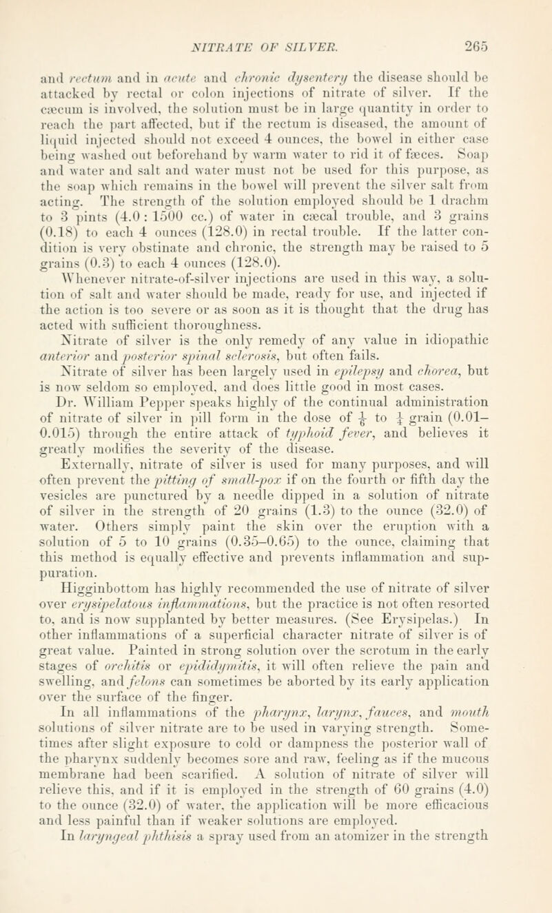 and rectum and in ucute and chronic dysentery the disease should be attacked by rectal or colon injections of nitrate of silver. If the caecum is involved, the solution must be in large quantity in order to reach the part aftectod, but if the rectum is diseased, the amount of li(|uid injected sliould not exceed 4 ounces, the bowel in either case being washed out beforehand by warm water to rid it of faeces. Soap and water and salt and water must not be used for this purpose, as the soap which remains in the bowel will prevent the silver salt from acting. The strength of the solution employed should be 1 drachm to 3 pints (4.0 : 1500 cc.) of water in csecal trouble, and 3 grains (0.18) to each 4 ounces (128.0) in rectal trouble. If the latter con- dition is very obstinate and chronic, the strength may be raised to 5 grains (0.3) to each 4 ounces (128.0). Whenever nitrate-of-silver injections are used in this way, a solu- tion of salt and water should be made, ready for use, and injected if the action is too severe or as soon as it is thought that the drug has acted with sufficient thoroughness. Nitrate of silver is the only remedy of any value in idiopathic anterior and posterior spinal sclerosis, but often fails. Nitrate of silver has been largely used in epilepsy and chorea, but is now seldom so employed, and does little good in most cases. Dr. William Pepper speaks highly of the continual administration of nitrate of silver in pill form in the dose of -g- to J grain (0.01- 0.015) through the entire attack of typhoid fever, and believes it greatly modifies the severity of the disease. Externally, nitrate of silv^er is used for many purposes, and will often prevent the pitting of small-pox if on the fourth or fifth day the vesicles are punctured by a needle dipped in a solution of nitrate of silver in the strength of 20 grains (1.3) to the ounce (32.0) of water. Others simply paint the skin over the eruption with a solution of 5 to 10 grains (0.35-0.65) to the ounce, claiming that this method is equally effective and prevents inflammation and sup- puration. Higginbottom has highly recommended the use of nitrate of silver over erysipelatous inflammations, but the practice is not often resorted to, and is now supplanted by better measures. (See Erysipelas.) In other inflammations of a superficial character nitrate of silver is of great value. Painted in strong solution over the scrotum in the early stages of orchitis or epididymitis, it wull often relieve the pain and swelling, din(\ felons can sometimes be aborted by its early application over the surface of the finger. In all inflammations of the pharynx, larynx, fauces, and mouth solutions of silver nitrate are to be used in varving; strength. Some- times after slight exposure to cold or dampness the posterior wall of the pharynx suddenly becomes sore and raw, feeling as if the mucous membrane had been scai'ified. A solution of nitrate of silver will relieve this, and if it is employed in the strength of 60 grains (4.0) to the ounce (32.0) of Avater, the application will be more efiicacious and less painful than if weaker solutions are employed. In laryngeal phthisis a spray used from an atomizer in the strength