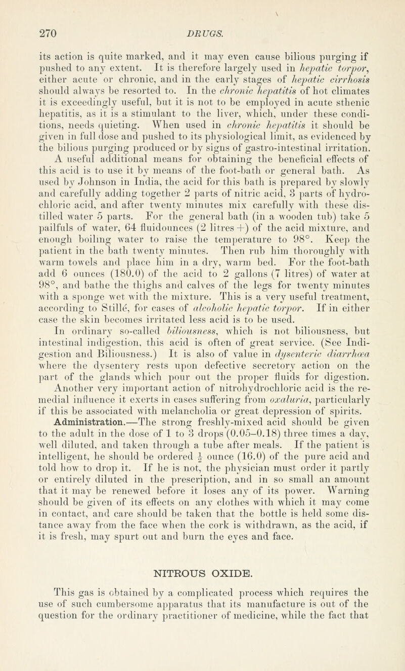 its action is quite marked, and it may even cause bilious purging if pushed to any extent. It is therefore largely used in hepatic torpor, either acute or chronic, and in the early stages of hepatic cirrhosis should always be resorted to. In the chronic hepatitis of hot climates it is exceedingly useful, but it is not to be employed in acute sthenic hepatitis, as it is a stimulant to the liver, which, under these condi- tions, needs quieting. When used in chronic hepatitis it should be given in full dose and pushed to its physiological limit, as evidenced by the bilious purging produced or by signs of gastro-intestinal irritation. A useful additional means for obtaining the beneficial effects of this acid is to use it by means of the foot-bath or general bath. As used by Johnson in India, the acid for this bath is prepared by slowly and carefully adding together 2 parts of nitric acid, 3 parts of hydro- chloric acid, and after twenty minutes mix carefully with these dis- tilled water 5 parts. For the general bath (in a wooden tub) take 5 pailfuls of water, 64 fluidounces (2 litres +) of the acid mixture, and enough boiling water to raise the temperature to 98°. Keep the patient in the bath twenty minutes. Then rub him thoroughly with warm towels and place him in a dry, warm bed. For the foot-bath add 6 ounces (180.0) of the acid to 2 gallons (7 litres) of water at 98°, and bathe the thighs and calves of the legs for twenty minutes wath a sponge wet with the mixture. This is a very useful treatment, according to Stille, for cases of alcoholic hepatic torpor. If in either case the skin becomes irritated less acid is to be used. In ordinary so-called biliousness, Avhich is not biliousness, but intestinal indigestion, this acid is often of great service. (See Indi- gestion and Biliousness.) It is also of value in dysentei'ic diarrhoea where the dysentery rests upon defective secretory action on the part of the glands which pour out the proper fluids for digestion. Another very important action of nitrohydrochloric acid is the re- medial influence it exerts in cases suffering from oxaluria, particularly if this be associated with melancholia or great depression of spirits. Administration.—The strong freshly-mixed acid should be given to the adult in the dose of 1 to 3 drops (0.05-0.18) three times a day, well diluted, and taken through a tube after meals. If the patient is intelligent, he should be ordered h ounce (16.0) of the pure acid and told how to drop it. If he is not, the physician must order it partly or entirely diluted in the prescription, and in so small an amount that it may be renewed before it loses any of its power. Warning should be given of its effects on any clothes wnth which it may come in contact, and care should be taken that the bottle is held some dis- tance away from the face when the cork is withdrawn, as the acid, if it is fresh, may spurt out and burn the eyes and face. NITROUS OXIDE. This gas is obtained by a complicated process which requires the use of such cumbersome apparatus that its manufacture is out of the question for the ordinary practitioner of medicine, while the fact that