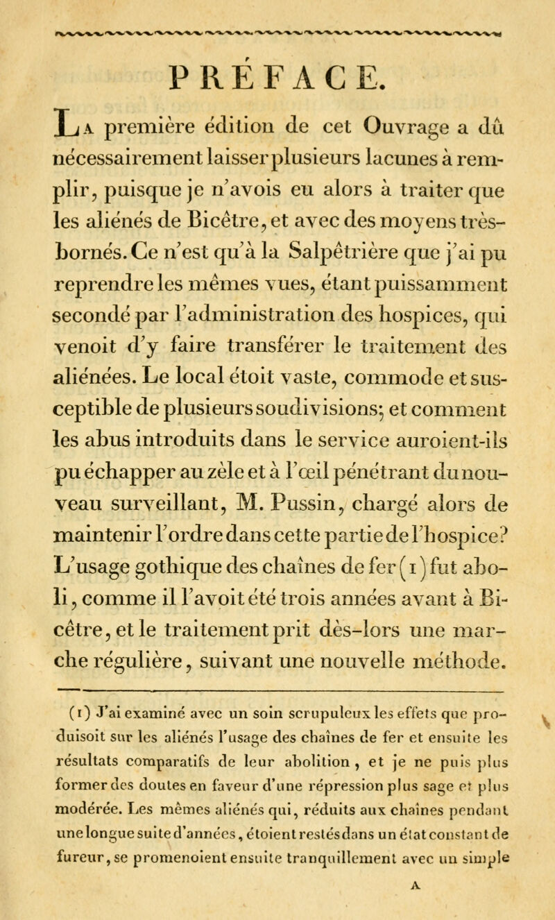 PREFACE. JuA première ëclilion de cet Ouvrage a dû nécessairement laisser plusieurs lacunes à rem- plir, puisque je n avois eu alors à traiter que les aliènes de Bicêtre, et avec des moyens très- bornés. Ce n'est qu'à la Salpêtrière que j'ai pu reprendre les mêmes vues, étant puissamment secondé par l'administration des hospices, qui venoit d'y faire transférer le traitement des aliénées. Le local étoit vaste, commode et sus- ceptible de plusieurs soudivisions; et comment les abus introduits dans le service auroient-ils pu échapper au zèle et à l'œil pénétrant du nou- veau surveillant, M. Pussin, chargé alors de maintenir l'ordre dans cette partie de l'hospice? L'usage gothique des chaînes de fer ( i ) fut abo- li , comme il l'avoit été trois années avant à Bi- cêtre,etle traitement prit dès-lors une mar- che régulière, suivant une nouvelle méthode. (i) J'ai examine avec un soin soi upuleux les effets que pro- cluisoit sur les aliénés l'usage des chaînes de fer et ensuite les résultats coraparatifs de leur abolition , et je ne puis plus former des doutes en faveur d'une répression plus sage eî plus modérée. Les mêmes aliénés qui, réduits aux chaînes pendant unelongue suite d'années, étoientrestésdans un élat constant de fureur, se promenoient ensuite tranquillement avec un simple A