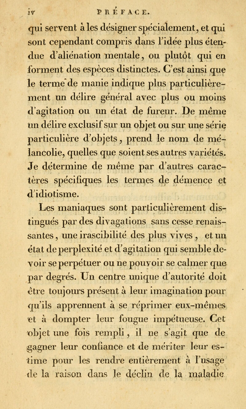 qui servent aies designer spécialement, et qui sont cependant compris dans Fidée plus éten- due d'aliénation mentale, ou plutôt qui en forment des espèces distinctes. C'est ainsi que le terme de manie indique plus particulière- ment un délire général avec plus ou moins d'agitation ou un état de fureur. De même un délire exclusif sur un objet ou sur une série particulière d'objets, prend le nom de mé- lancolie, quelles que soient ses autres variétés. Je détermine de même par d'autres carac- tères spécifiques les termes de démence et d'idiotisme. Les maniaques sont particulièrement dis- tingués par des divagations sans cesse renais- santes 5 une irascibilité des plus vives , et un état de perplexité et d'agitation qui semble de- voir se perpétuer ou ne pouvoir se calmer que par degrés. Un centre unique d'autorité doit être toujours présent à leur imagination pour qu'ils apprennent à se réprimer eux-mêmes iet à dompter leur fougue impétueuse. Cet objet une fois rempli, il ne s'agit que de gagner leur confiance et de mériter leur es- time pour les rendre entièrement à l'usage de la raison dons le déclin de la maladie