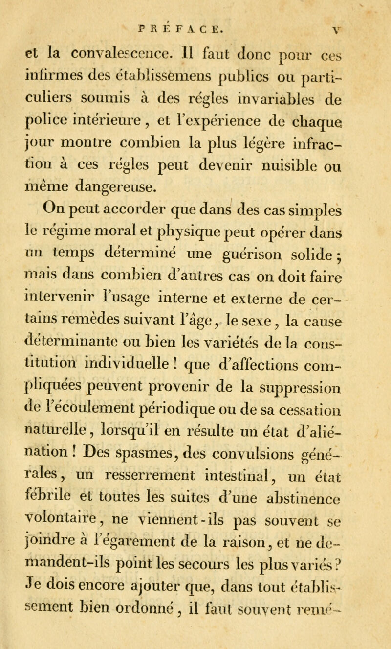 et la convalescence. Il faut donc pour ces infirmes des établisséniens publics ou parti- culiers soumis à des règles invariables de police intérieure, et l'expérience de chaque jour montre combien la plus légère infrac- tion à ces régies peut devenir nuisible ou même dangereuse. On peut accorder que dans des cas simples le régime moral et physique peut opérer dans un temps déterminé une guérison solide ; mais dans combien d'autres cas on doit faire intervenir l'usage interne et externe de cer- tains remèdes suivant l'âge 5 le sexe 5 la cause déterminante ou bien les variétés de la cons- titution individuelle ! que d affections com-^ pliquées peuvent provenir de la suppression de l'écoulement périodique ou de sa cessation naturelle, lorsqu'il en résulte un état d'alié- nation ! Des spasmes^ des convulsions géné- rales, un resserrement intestinal, un état fébrile et toutes les suites d'une abstinence volontaire, ne viennent-ils pas souvent se joindre à l'égarement de la raison, et ne de- mandent-ils point les secours les plus variés? Je dois encore ajouter que, dans tout étabhs- sèment bien ordonné, il fout souvent renié--^