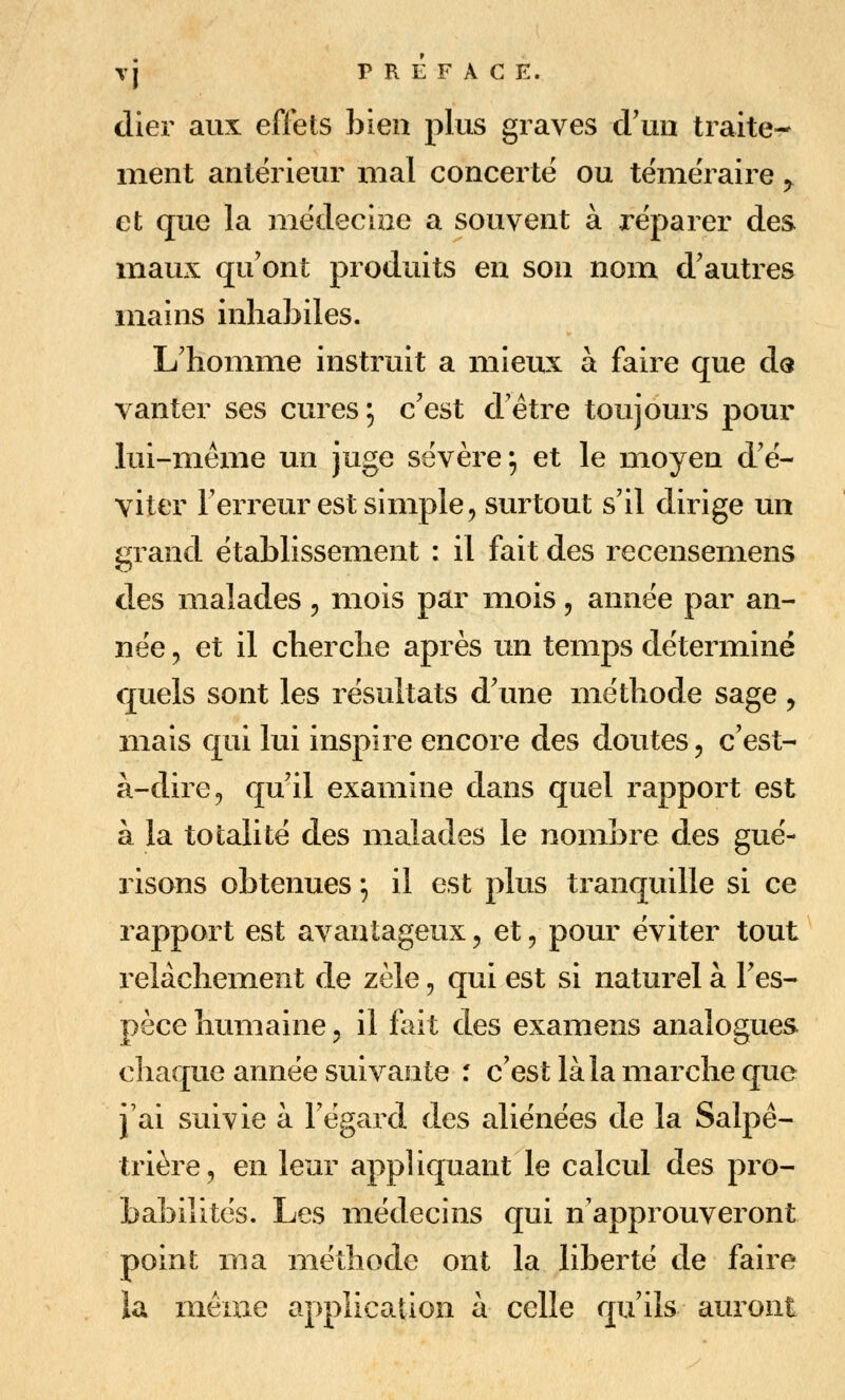 (lier aux effets bien plus graves cFuii traite- ment antérieur mal concerte ou téméraire, et que la médecizie a souvent à réparer des maux qu'ont produits en son nom d'autres mains inhabiles. L'homme instruit a mieux à faire que do vanter ses cures; c'est d'être toujours pour lui-même un juge sévère ; et le moyen d'é- viter l'erreur est simple 5 surtout s'il dirige un grand établissement : il fait des recensemens des malades , mois par mois, année par an- née , et il cherche après un temps déterminé quels sont les résultats d'une méthode sage , mais qui lui inspire encore des doutes, c'est- à-dire, qu'il examine dans quel rapport est à la totalité des malades le nombre des gué- risons obtenues ; il est plus tranquille si ce rapport est avantageux, et, pour éviter tout relâchement de zèle, qui est si naturel à l'es- pèce humaine, il fait des examens analogues chaque année suivante : c'est là la marche que j'ai suivie à l'égard des aliénées de la Salpê- trière, en leur appliquant le calcul des pro- babilités. Les médecins qui n'approuveront point ma méthode ont la liberté de faire la même application à celle qu'ils auront