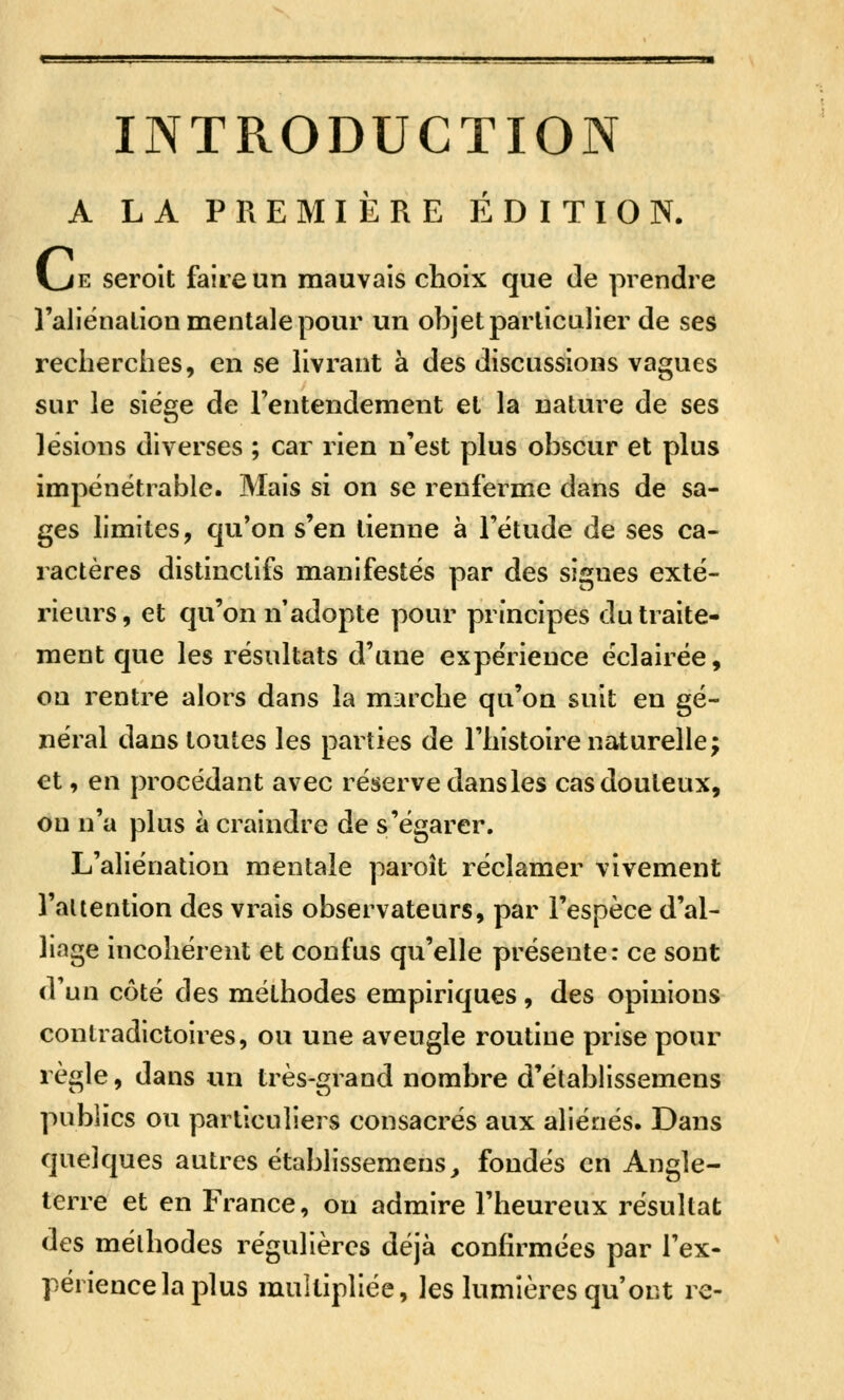 INTPvODUGTION A LA PREMIÈRE ÉDITION. Vje seroit faire un mauvais choix que de prendre l'aliénation mentale pour un objet particulier de ses recherches, en se hvrant à des discussions vagues sur le siège de Fentendement et la nature de ses lésions diverses ; car rien n'est plus obscur et plus impénétrable. Mais si on se renferme dans de sa- ges limites, qu'on s'en tienne à l'étude de ses ca- ractères distinctifs manifestés par des signes exté- rieurs, et qu'on n'adopte pour principes du traite- ment que les résultats d'une expérience éclairée, on rentre alors dans la marche qu'on suit en gé- néral dans toutes les parties de l'histoire naturelle; et, en procédant avec réserve dans les cas douteux, ou n'a plus à craindre de s'égarer. L'aliénation mentale paroît réclamer vivement l'attention des vrais observateurs, par l'espèce d'al- liage incohérent et confus qu'elle présente: ce sont d'un côté des méthodes empiriques , des opinions contradictoires, ou une aveugle routine prise pour règle, dans un très-grand nombre d'établissemens publics ou particuliers consacrés aux aliénés. Dans quelques autres établissemens, fondés en Angle- terre et en France, ou admire l'heureux résultat des méthodes régulières déjà confirmées par l'ex- périence la plus multipliée, les lumières qu'ont re-