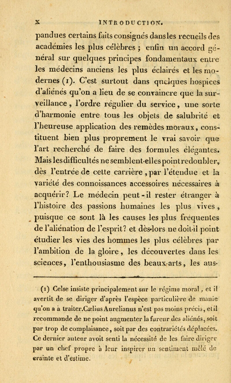 pandues certains faits consigaés dansles recueils des académies les plus célèbres ; enfin un accord gé- néral sur quelques principes fondamentaux entre les médecins anciens les plus éclairés et les mo- dernes (i). C'est surtout dans quelques hospices d'aliénés qu'on a lieu de se convaincre que la sur- veillance , l'ordre régulier du service, une sorte d'harmonie entre tous les objets de salubrité et l'heureuse application des remèdes moraux, cons- tituent bien plus proprement le vrai savoir que l'art recherché de faire des formules élé^ifantes. Mais les difficultés ne semblent-elles point redoubler, dès l'entrée de cette carrière , par l'étendue et la variété des connoissances accessoires nécessaires à acquérir? Le médecin peut-il rester étranger à l'histoire des passions humaines les plus vives , ^ puisque ce sont là les causes les plus fréquentes de l'aliénation de l'esprit? et dès-lors ne doit-il point étudier les vies des hommes les plus célèbres par l'ambition de la gloire, les découvertes dans les sciences, l'enthousiasme des beaux arts, les ans- (i) Celse insiste principalement sur le régime moral, et il avertit de se diriger d'après l'espèce particulière de manie qu'on a à traiter.Cielius Aurelianus n'est pas moins précis, elil recommande de ne point augmenter la fureur des aliénés, soit par trop de complaisance, soit par des contrariétés déplacées. Ce dernier auteur avoit senti la nécessité de les faire diriger par un chef propre à leur inspirer un senllmeut mclé de «rainle et d'estime.