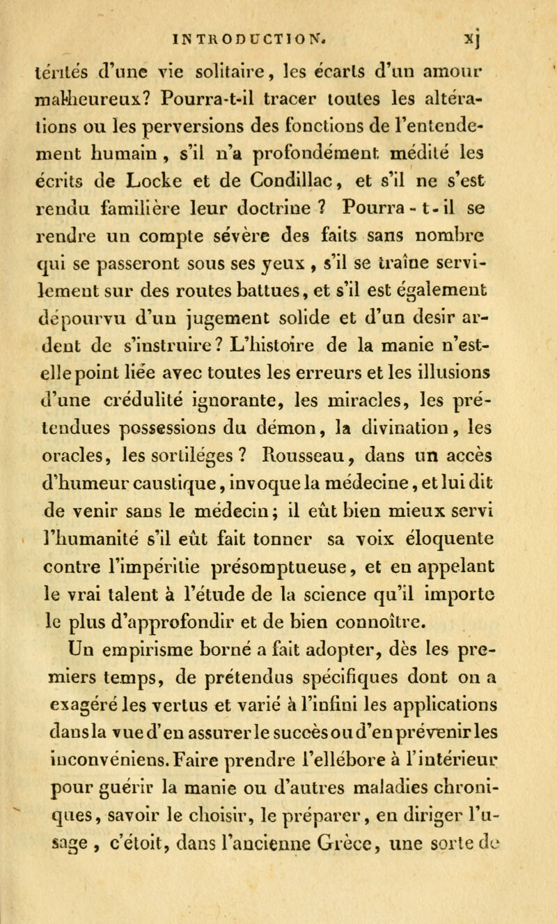INTRODUCTION. XJ lénlés d'une \\e solitaire, les écarts d'un amour maMieureux? Pourra-t-il tracer toutes les altéra- lions ou les perversions des fonctions de l'entende- ment humain , s'il n'a profondément médité les écrits de Locke et de Condillac, et s'il ne s'est rendu familière leur doctrine? Pourra-t-il se rendre un compte sévère des faits sans nombre qui se passeront sous ses yeux , s'il se traîne servi- lement sur des routes battues, et s'il est également dépourvu d'un jugement solide et d'un désir ar- dent de s'instruire ? L'histoire de la manie n'est- elle point liée avec toutes les erreurs et les illusions d'une crédulité ignorante, les miracles, les pré- tendues possessions du démon, la divination, les oracles, les sortilèges ? Rousseau, dans un accès d'humeur caustique, invoque la médecine, et lui dit de venir sans le médecin ; il eût bien mieux servi l'humanité s'il eût fait tonner sa voix éloquente contre l'impérilie présomptueuse, et en appelant le vrai talent à l'étude de la science qu'il importe le plus d'approfondir et de bien connoître. Un empirisme borné a fait adopter, dès les pre- miers temps, de prétendus spécifiques dont on a exagéré les vertus et varié h l'infini les applications dausla vued'en assurer le succès ou d'en prévenir les iuconvéniens.Faire prendre l'ellébore à l'intérieur pour guérir la manie ou d'autres maladies chroni- ques, savoir le choisir, le préparer, en diriger l'u- sage , c étoit, dans l'ancienne Grèce, une sorte de