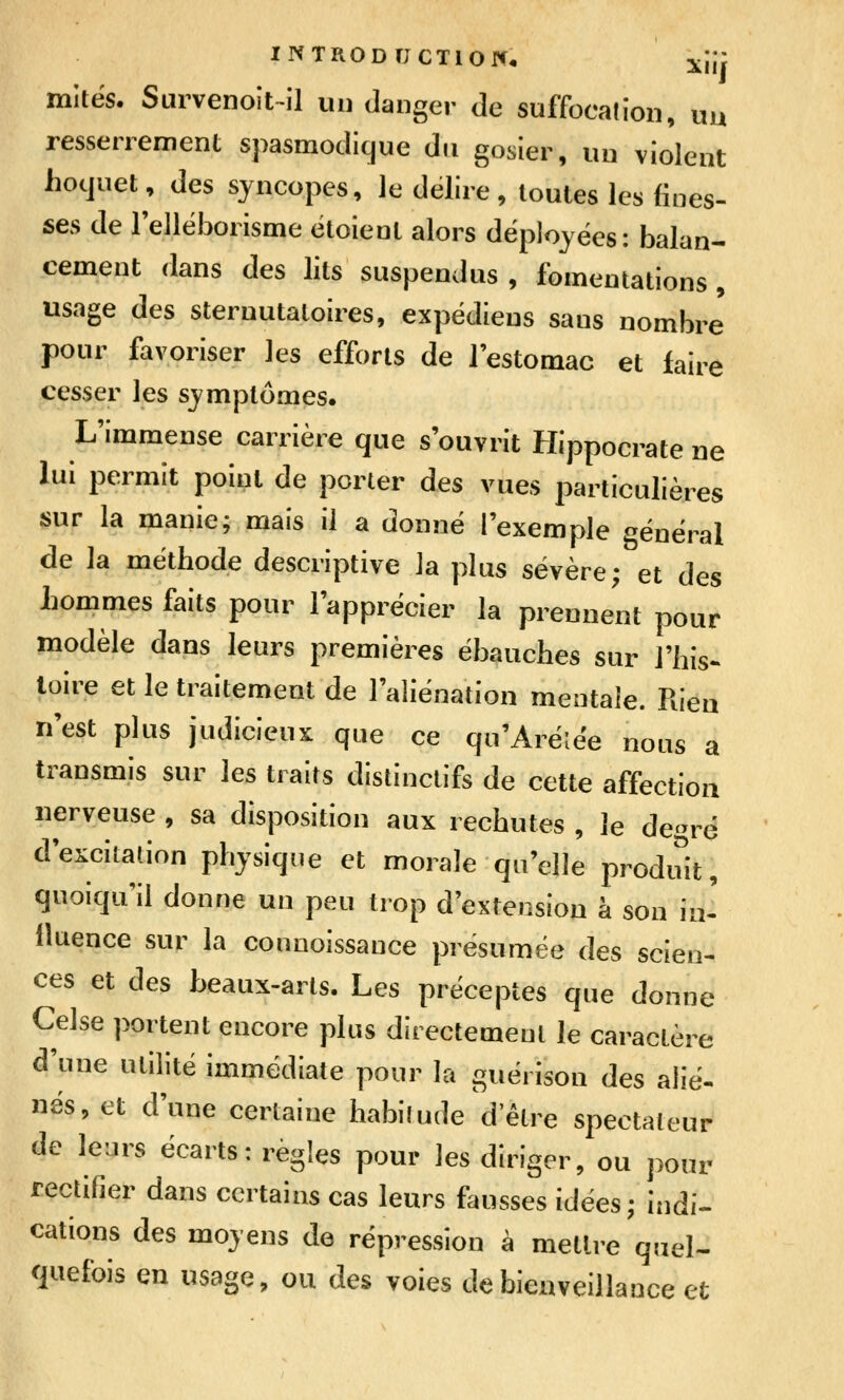 INTRODFJCTlOrc* xiif mites. Survenoit-il un danger de suffocation, uu resserrement spasmodicjue du gosier, un violent hoquet, des syncopes, le délire, toutes les (ines- ses de rellëborisme ëtoient alors déployées: balan- cement dans des lits suspendus , fomentations, usage des sternutaloires, expédieus sans nombre pour favoriser les efforts de l'estomac et faire cesser les symptômes. L'immense carrière que s'ouvrit Hippocrate ne lui permit point de porter des vues particulières sur la manie; mais il a donné l'exemple général de la méthode descriptive la plus sévère; et des hommes faits pour l'apprécier la prennent pour modèle dans leurs premières ébauches sur l'his^ toire et le traitement de l'aliénation mentale. Rien n'est plus judicieux que ce qu'Arélée nous a transmis sur les traits distinctifs de cette affection nerveuse , sa disposition aux rechutes , le de-ré d'exciLation physique et morale qu'elle produit, qiioiqu il donne un peu trop d'extension à son in' lluence sur la connoissance présumée des scien- ces et des beaux-arts. Les préceptes que donne Celse portent encore plus directement le caractère d'une utilité immédiate pour la guéi ison des alié- nés, et d'une certaine habifude d'être spectateur de leurs écarts : règles pour les diriger, ou pour rectifier dans certains cas leurs fausses idées; indi- cations des moyens de répression à mettre quel- quefois en usage, ou des voies de bienveillance et