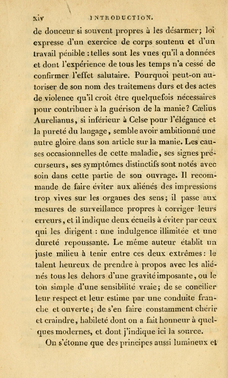 de douceur si souvent propres à les desarmer; loi expresse d'un exercice de corps soutenu et d'un travail pénible : telles sont les vues qu'il a données et dont l'expérience de tous les temps n'a cessé de confirmer l'effet salutaire. Pourquoi peut-on au- toriser de son nom des traitemens durs et des actes de violence qu'il croit être quelquefois nécessaires pour contribuer à la guérison de la manie? Caelius Aurelianus, si inférieur à Celse pour l'élégance et la pureté du langage, semble avoir ambitionné une autre gloire dans son article sur la manie. Les cau- ses occasionnelles de cette maladie, ses signes pré- curseurs, ses symptômes distinctifs sont notés avec soin dans cette partie de son ouvrage. Il recom- mande de faire éviter aux aliénés des impressions trop vives sur les organes des sens; il passe aux mesures de surveillance propres à corriger leurs erreurs, et il indique deux écueils à éviter par ceux qui les dirigent : une indulgence illimitée et une dureté repoussante. Le même auteur établit un jusle milieu à tenir entre ces deux extrêmes : le talent heureux de prendre à propos avec les alié- nés tous les dehors d'une gravité imposante, ou le tcm simple d'une sensibilité vraie; de se concilier leur respect et leur estime par une conduite fran- che et ouverte ; de s'en faire constamment chérir et craindre, habileté dont on a fait honneur à quel- ques modernes, et dont j'indique ici la source. On s'étonne que des principes aussi lumineux et