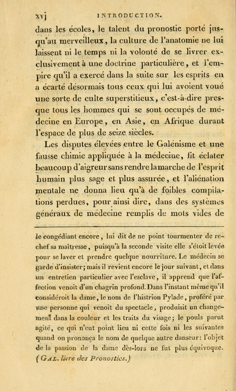 dans les écoles, le talent du pronostic porté jus- qu'au merveilleux, la culture de Tanatomie ne lui laissent ni le temps ni la volonté de se livrer ex- clusivement à une doctrine particulière , et l'em- pire qu'il a exercé dans la suite sur les esprits eu a écarté désormais tous ceux qui lui avoient voué une sorte de culte superstitieux, c'est-à-dire pres- que tous les hommes qui se sont occupés de mé- decine en Europe, en Asie, en Afrique durant l'espace de plus de seize siècles. Les disputes élevées entre le Galénisme et une fausse chimie appliquée à la médecine, lit éclater beaucoup d'aigreur sans rendre lamarche de l'esprit humain plus sage et plus assurée, et l'aliénation mentale ne donna lieu qu'à de foibles compila- lions perdues, pour ainsi dire, dans des systèmes généraux de médecine remplis de mots vides de le congédiant encore, lui dit de ne point tourmenter de re- chef sa maîtresse, puisqu'à la seconde Tisile elle s*étoit levée pour se laver et prendre quelque nourriture. Le médecin se ^arde d'insister; mais il revient encore le jour suivant, et dans un entretien particulier avec Tesclave, il apprend que Taf- fection venoit d'un chagrin profond.Dans l'instant même qu'il considéroit la dame, le nom de l'histrion Pjlade, proféré par une personne qui venoit du spectacle, produisit un change- ment dans la couleur et les traits du visage; le pouls parut agité, ce qui n'eut point lieu ni cette fois ni les suivantes quand on prononça le nom de quelque autre danseur: l'objet de la passion de la dame dès-lors ne fut plus équivoque. ( Gaz. livre des Pronostics.)