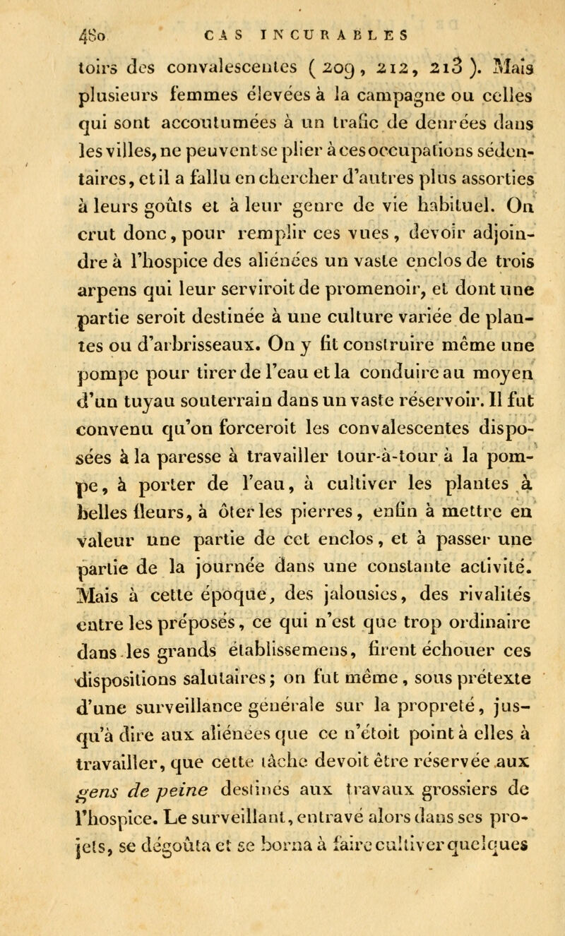 toirs dos convalesceiUes (209, 212, 2i3 ). Maïs plusieurs femmes élevées à la campagne ou celles qui sont accoutumées à un trafic de denrées dans les villes, ne peuventse plier à ces occupations séden- taires, et il a fallu en chercher d'autres plus assorties à leurs goûts et à leur genre de vie habituel. On crut donc, pour remplir ces vues, devoir adjoin- dre à l'hospice des aliénées un vaste enclos de trois arpens qui leur serviroitde promenoir, et dont une partie seroit destinée à une culture variée de plan- tes ou d'arbrisseaux. On y fit construire même une pompe pour tirer de l'eau et la conduire au moyen d'un tuyau souterrain dans un vaste réservoir. Il fut convenu qu'on forceroit les convalescentes dispo- sées à la paresse à travailler tour-à-tour à la pom- pe, à porter de Teau, h cultiver les plantes à belles Heurs, à ôterles pierres, enfin à mettre en valeur une partie de cet enclos, et à passer une partie de la journée dans une constante activité. Mais à cette époque, des jalousies, des rivalités entre les préposés, ce qui n'est que trop ordinaire dans les grands établissemens, firent échouer ces dispositions salutaires; on fut même, sous prétexte d'une surveillance générale sur la propreté, jus- qu'à dire aux aliénées que ce n'étoit pointa elles à travailler, que cette lâche devoitêtre réservée aux ^ens de peine destines aux travaux grossiers de riiospice. Le surveillant, entravé alors dans ses pro* jets, se dégoûta et se borna à faire cultiver quelques