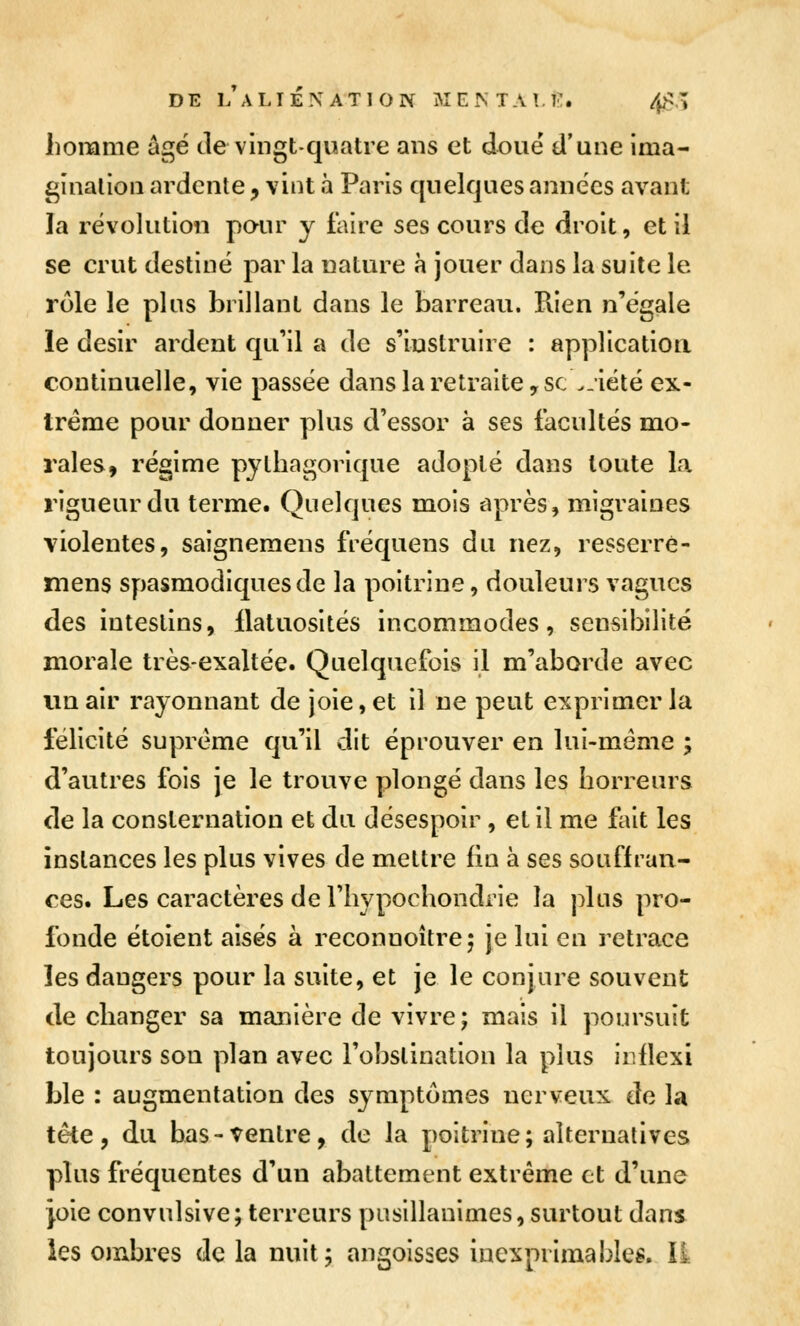 homme agë de vingt-quatre ans et doue d'une ima- ginalion ardente, vint à Paris quelques années avant la révolution poiu' y faire ses cours de droit, et il se crut destiné par la nature à jouer dans la suite le rôle le plus brillant dans le barreau. Rien n'égale le désir ardent qu'il a de s'instruire : applicatioa continuelle, vie passée dans la retraite, se >-iété ex- trême pour donner plus d'essor à ses facultés mo- rales, régime pythagorlque adopté dans toute la rigueur du terme. Quelques mois après, migraines violentes, saigneraens fréquens du nez, resserré- mens spasmodiquesde la poitrine, douleurs vagues des intestins, llatuosltés incommodes, sensibilité morale très-exaltée. Quelquefois il m'aborde avec vm air rayonnant de joie, et il ne peut exprimer la félicité suprême qu'il dit éprouver en lui-même ; d'autres fois je le trouve plongé dans les horreurs de la consternation et du désespoir, et il me fait les instances les plus vives de mettre fin à ses souffran- ces. Les caractères de Thypochondrie la plus pro- fonde étoient aisés à reconnoîtrej je lui en retrace les dangers pour la suite, et je le conjure souvent de changer sa manière de vivre; mais il poursuit toujours son plan avec l'obslinatlon la plus iiiflexi Lie : augmentation des symptômes nerveux de la tête, du bas-ventre, de la poitrine; alternatives plus fréquentes d'un abattement extrême et d'une joie convulslve; terreurs pusillanimes, surtout dans les ombres de la nuit; angoisses inexprimables. ïi
