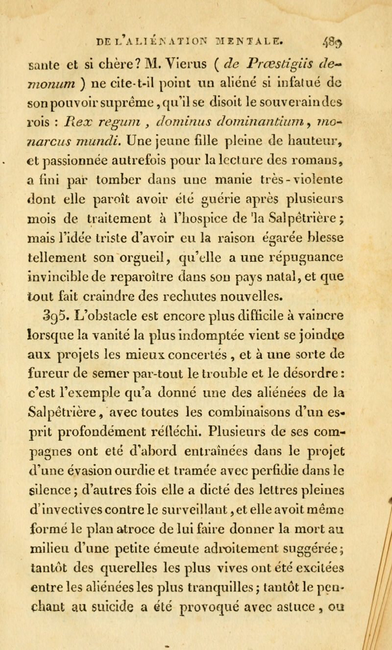 DE L A LI K ^ A T1 ON MENTALE. /jSç^ saute et si chère? M. Vierus ( de Prœstiglis de'* Tiionum ) ne cite-t-il point un aliéné si infalué de son ponvoir suprême, qu'il se disoit le souverain des rois : Piex reginn , dominas dominantiuin, mo* narciis niundi. Une jeune fille pleine de hauteur, €t passionnée autrefois pour la lecture des romans, a fini par tomber dans uue manie très-violente dont elle paroît avoir été guérie après plusieurs mois de traitement à l'hospice de'la Salpêtrière; mais l'idée triste d'avoir eu la raison égarée blesse tellement son orgueil, qu'elle a une répugnance invincible de reparoître dans sou pays natal, et que tout fait craindre des rechutes nouvelles. 395. L'obstacle est encore plus difficile à vainci^e lorsque la vanité la plus indomptée vient se joindre aux projets les mieux concertés , et à une sorte de fureur de semer par-tout le trouble et le désordre : c'est l'exemple qu'a donné une des aliénées de la Salpêtrière, avec toutes les combinaisons d'un es* prit profondément réiléchi. Plusieurs de ses com- pagnes ont été d'abord entraînées dans le projet d'une évasion ourdie et tramée avec perfidie dans le silence ; d'autres fois elle a dicté des lettres pleines d'invectives contre le surveillant, et elle avoit mémo formé le plan atroce de lui faire donner la mort au milieu d'une petite émeute adix)itement suggérée; tantôt des querelles les plus vives ont été excitées entre les aliénées les plus tranquilles ; tantôt le pen- chant au suicide a été provoqué avec astuce, ou