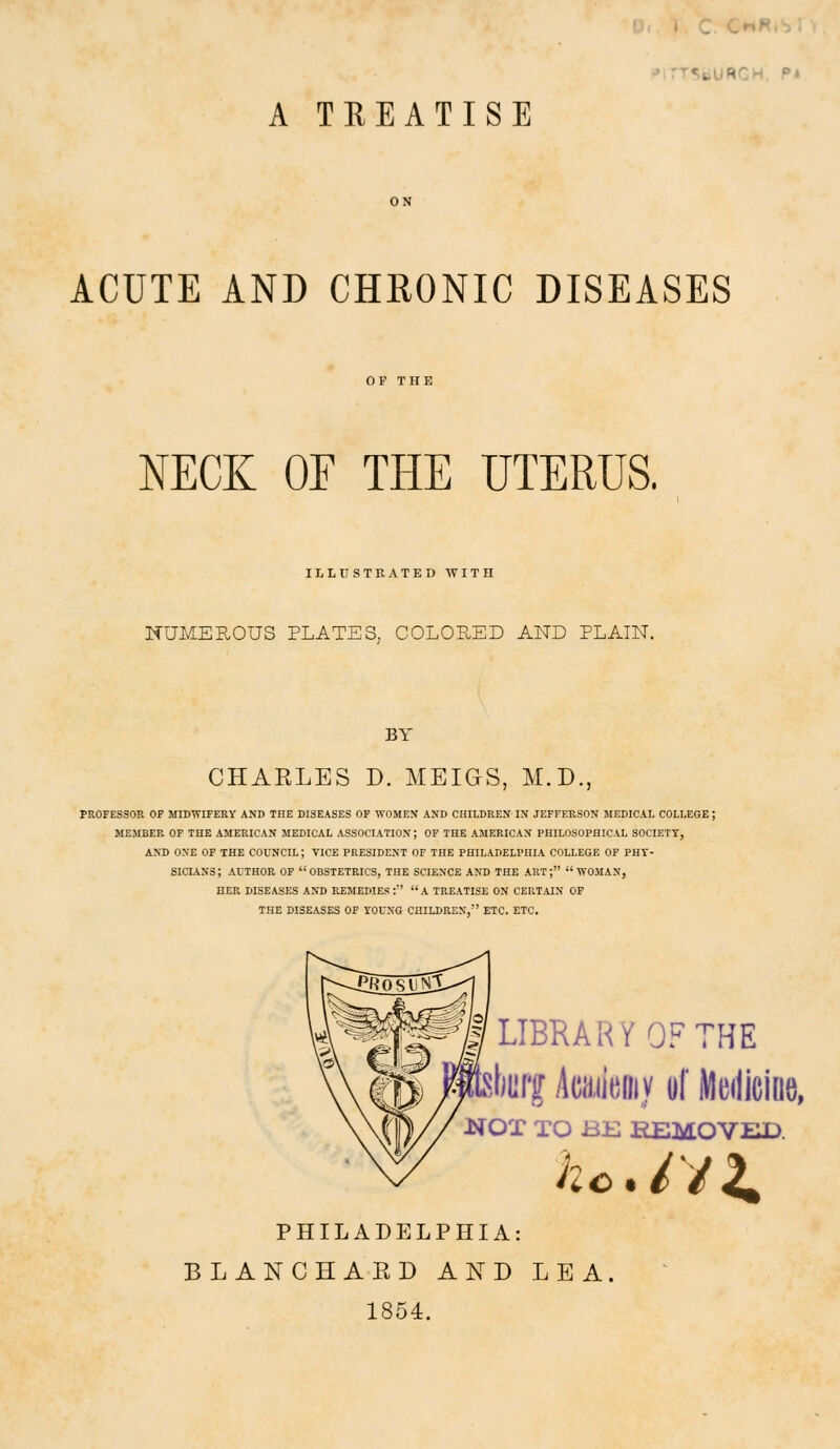 rT5tiURCH. P» A TREATISE ACUTE AND CHKONIC DISEASES NECK OF THE UTERUS. ILLrSTRATED WIT] NUMEROUS PLATES, COLORED AND PLAIN. CHARLES D. MEIGS, M.D., PROFESSOR OP MIDWIFERY AND THE DISEASES OF WOMEN AND CHILDREN IN JEFFERSON MEDICAL COLLEGE; MEMBER OF THE AMERICAN MEDICAL ASSOCIATION; OF THE AMERICAN PHILOSOPHICAL SOCIETY, AND ONE OF THE COUNCIL; VICE PRESIDENT OF THE PHILADELPHIA COLLEGE OF PHT- SICTANS; AUTHOR OF OBSTETRICS, THE SCIENCE AND THE ART; WOMAN, HER DISEASES AND REMEDIES: A TREATISE ON CERTAIN OF THE DISEASES OF YOUNG CHILDREN, ETC. ETC. LIBRARY OF THE 'iiiiff kmm of meilicine, iSrOT TO BE REMOVED. PHILADELPHIA: BLANCHAED AND LEA. 1854.