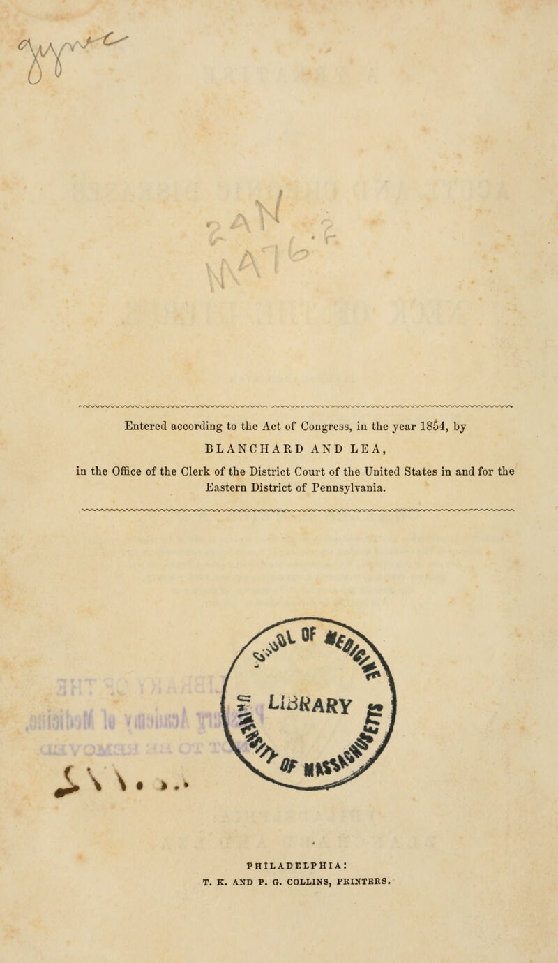 ■ 1 • Entered according to the Act of Congress, in the year 1854, by BLANCHARD AND LEA, in the Office of the Clerk of the District Court of the United States in and for the Eastern District of Pennsylvania. ( ' ^ \ \ Philadelphia: t. k. and p. q. collins, printers.