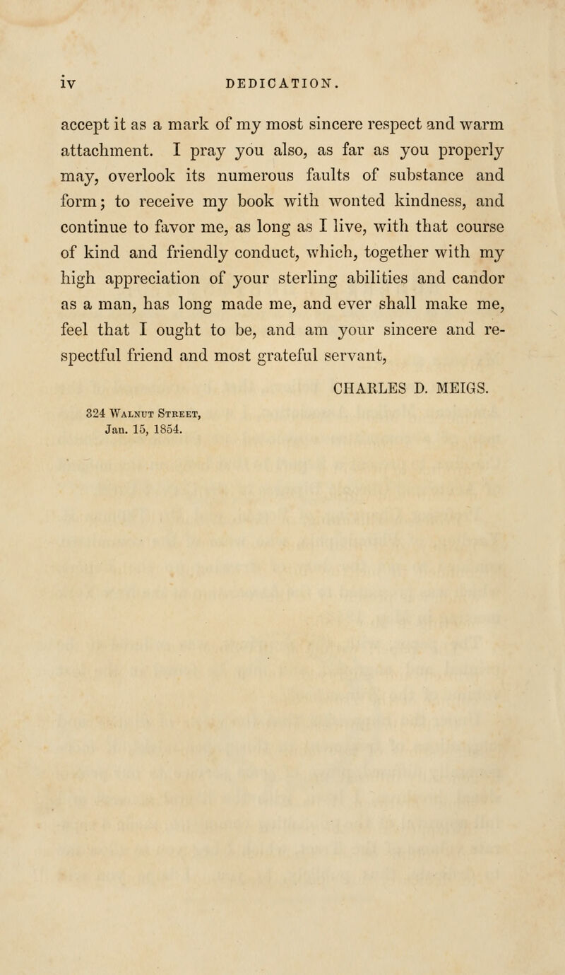 IV DEDICATION. accept it as a mark of my most sincere respect and warm attachment. I pray you also, as far as you properly may, overlook its numerous faults of substance and form; to receive my book with wonted kindness, and continue to favor me, as long as I live, with that course of kind and friendly conduct, which, together with my high appreciation of your sterling abilities and candor as a man, has long made me, and ever shall make me, feel that I ought to be, and am your sincere and re- spectful friend and most grateful servant, CHARLES D. MEIGS. 324 Walnut Street, Jan. 15, 1854.