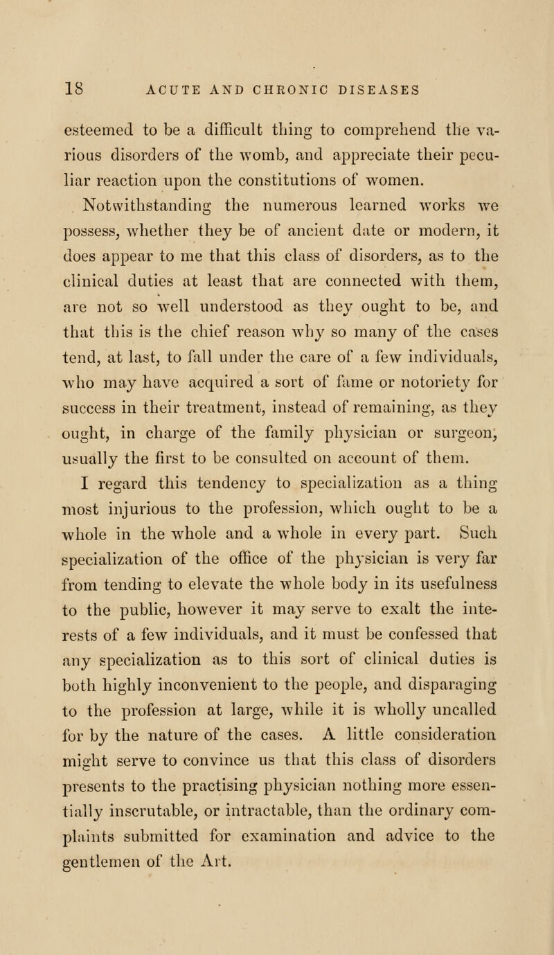 esteemed to be a difficult thing to comprehend the va- rious disorders of the womb, and appreciate their pecu- liar reaction upon the constitutions of women. Notwithstanding the numerous learned works we possess, whether they be of ancient date or modern, it does appear to me that this class of disorders, as to the clinical duties at least that are connected with them, are not so well understood as they ought to be, and that this is the chief reason why so many of the cases tend, at last, to fall under the care of a few individuals, who may have acquired a sort of fame or notoriety for success in their treatment, instead of remaining, as they ought, in charge of the family physician or surgeon, usually the first to be consulted on account of them. I regard this tendency to specialization as a thing most injurious to the profession, which ought to be a whole in the whole and a whole in every part. Such specialization of the office of the physician is very far from tending to elevate the whole body in its usefulness to the public, however it may serve to exalt the inte- rests of a few individuals, and it must be confessed that any specialization as to this sort of clinical duties is both highly inconvenient to the people, and disparaging to the profession at large, while it is wholly uncalled for by the nature of the cases. A little consideration might serve to convince us that this class of disorders presents to the practising physician nothing more essen- tially inscrutable, or intractable, than the ordinary com- plaints submitted for examination and advice to the gentlemen of the Ait.