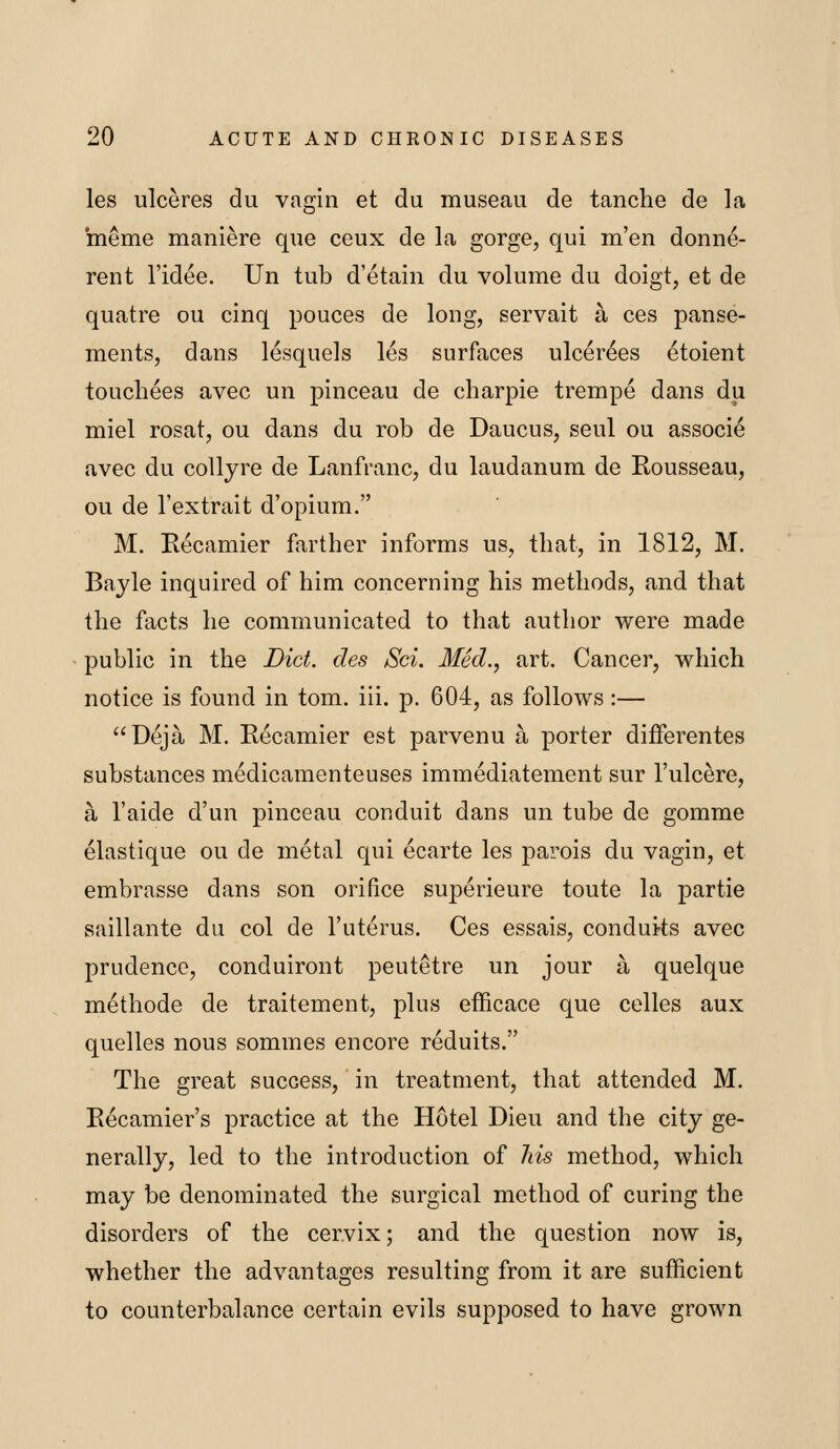 les ulceres du vagin et du museau de tanche de la meme maniere que ceux de la gorge, qui men donne- rent I'idee. Un tub d'etain du volume du doigt, et de quatre ou cinq pouces de long, servait a ces panse- ments, dans lesquels les surfaces ulcerees etoient touchees avec un pinceau de charpie trempe dans du miel rosat, ou dans du rob de Daucus, seul ou associ^ avec du collyre de Lanfranc, du laudanum de Rousseau, ou de I'extrait d'opium. M. Kecamier farther informs us, that, in 1812, M. Bayle inquired of him concerning his methods, and that the facts he communicated to that author were made public in the Diet, des Sci. Med., art. Cancer, which notice is found in tom. iii. p. 604, as follows:— Deja M. Recamier est parvenu a porter difFerentes substances medicamenteuses immediatement sur I'ulcere, a I'aide d'un pinceau conduit dans un tube de gomme elastique ou de metal qui ecarte les parois du vagin, et embrasse dans son orifice superieure toute la partie saillante du col de I'uterus. Ces essais, conduits avec prudence, conduiront peutetre un jour a quelque methode de traitement, plus efficace que celles aux quelles nous sommes encore reduits. The great success, in treatment, that attended M. Eecamier's practice at the Hotel Dieu and the city ge- nerally, led to the introduction of his method, which may be denominated the surgical method of curing the disorders of the cervix; and the question now is, whether the advantages resulting from it are sufficient to counterbalance certain evils supposed to have grown