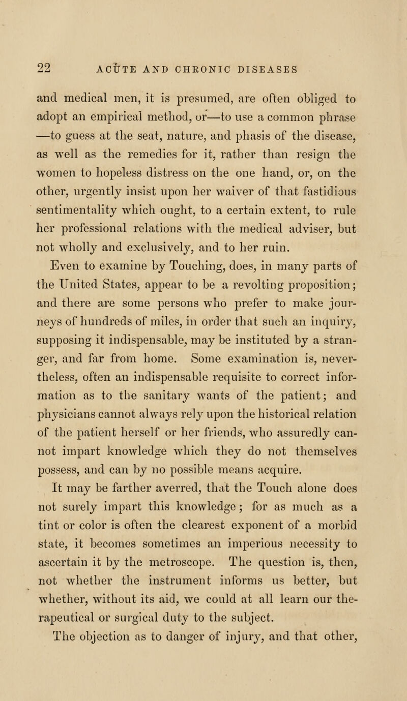 and medical men, it is presumed, are often obliged to adopt an empirical method, or—to use a common phrase —to guess at the seat, nature, and phasis of the disease, as well as the remedies for it, rather tlian resign the women to hopeless distress on the one hand, or, on the other, urgently insist upon her waiver of that fastidious sentimentality which ought, to a certain extent, to rule her professional relations with the medical adviser, but not wholly and exclusively, and to her ruin. Even to examine by Touching, does, in many parts of the United States, appear to be a revolting proposition; and there are some persons who prefer to make jour- neys of hundreds of miles, in order that such an inquiry, supposing it indispensable, may be instituted by a stran- ger, and far from home. Some examination is, never- theless, often an indispensable requisite to correct infor- mation as to the sanitary wants of the patient; and physicians cannot always rely upon the historical relation of the patient herself or her friends, who assuredly can- not impart knowledge which they do not themselves possess, and can by no possible means acquire. It may be farther averred, that the Touch alone does not surely impart this knowledge; for as much as a tint or color is often the clearest exponent of a morbid state, it becomes sometimes an imperious necessity to ascertain it by the metroscope. The question is, then, not whether the instrument informs us better, but whether, without its aid, we could at all learn our the- rapeutical or surgical duty to the subject. The objection as to danger of injury, and that other,