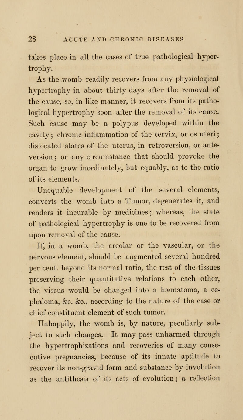 takes place in all the cases of true pathological hyper- trophy. As the .womb readily recovers from any physiological hypertrophj^ in about thirty days after the removal of the cause, so, in like manner, it recovers from its patho- logical hypertrophy soon after the removal of its cause. Such cause may be a polypus developed within the cavity; chronic inflammation of the cervix, or os uteri; dislocated states of the uterus, in retroversion, or ante- version ; or any circumstance that should provoke the organ to grow inordinately, but equably, as to the ratio of its elements. Unequable development of the several elements, converts the womb into a Tumor, degenerates it, and renders it incurable by medicines; whereas, the state of pathological hypertrophy is one to be recovered from upon removal of the cause. If, in a womb, the areolar or the vascular, or the nervous element, should be augmented several hundred per cent, beyond its normal ratio, the rest of the tissues preserving their quantitative relations to each other, the viscus would be changed into a hoamatoma, a ce- phaloma, &c. &c., according to the nature of the case or chief constituent element of such tumor. Unhappily, the womb is, by nature, peculiarly sub- ject to such changes. It may pass unharmed through the hypertrophizations and recoveries of many conse- cutive pregnancies, because of its innate aptitude to recover its non-gravid form and substance by involution as the antithesis of its acts of evolution; a reflection