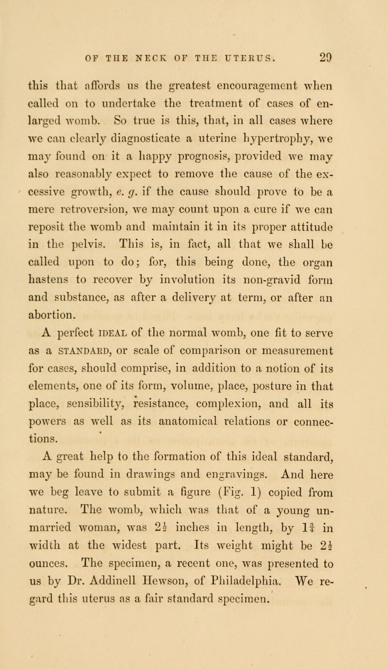 this that affords us the greatest encouragement when called on to undertake the treatment of cases of en- larged womb. So true is this, that, in all cases where we can clearly diagnosticate a uterine hypertrophy, we may found on it a happy prognosis, provided we may also reasonably expect to remove the cause of the ex- cessive growth, e. g. if the cause should prove to be a mere retrover.^ion, we may count upon a cure if we can reposit the womb and maintain it in its proper attitude in the pelvis. This is, in fact, all that we shall be called upon to do; for, this being done, the organ hastens to recover by involution its non-gravid form and substance, as after a delivery at term, or after an abortion. A perfect ideal of the normal womb, one fit to serve as a STANDARD, or scale of comparison or measurement for cases, should comprise, in addition to a notion of its elements, one of its form, volume, place, posture in that place, sensibility, resistance, complexion, and all its powers as well as its anatomical relations or connec- tions. A great help to the formation of this ideal standard, may be found in drawings and engravings. And here we beg leave to submit a figure (Fig. 1) copied from nature. The womb, which was that of a young un- married woman, was 2* inches in length, by 1? in width at the widest part. Its weight might be 2i ounces. The specimen, a recent one, was presented to us by Dr. Addinell Hewson, of Philadelphia. We re- gard this uterus as a fair standard specimen.