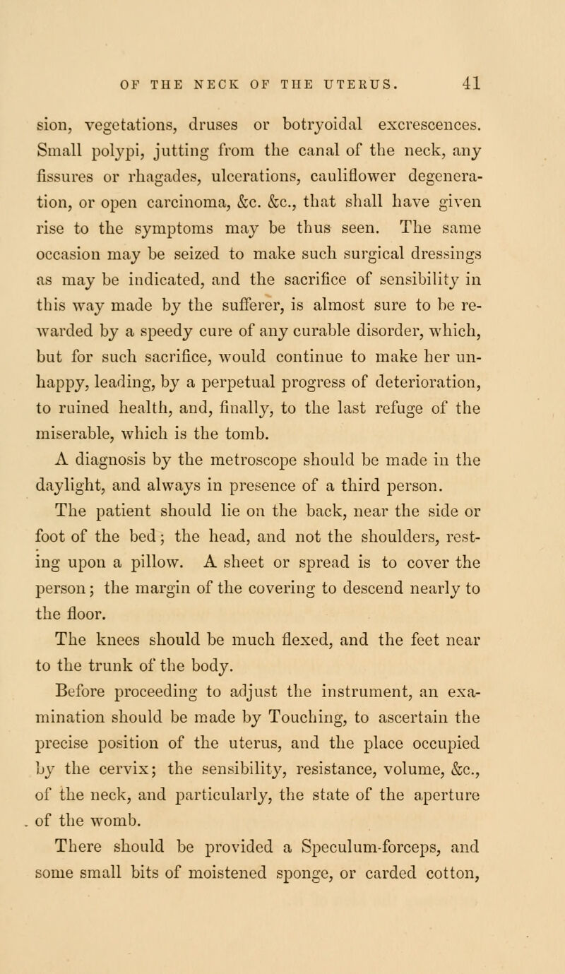 sion, vegetations, druses or botryoidal excrescences. Small polj^Di, jutting from the canal of the neck, any fissures or rhagades, ulcerations, cauliflower degenera- tion, or open carcinoma, &c. &c., that shall have given rise to the symptoms may be thus seen. The same occasion may be seized to make such surgical dressings as may be indicated, and the sacrifice of sensibility in this way made by the sufierer, is almost sure to be re- warded by a speedy cure of any curable disorder, which, but for such sacrifice, would continue to make her un- happy, leading, by a perpetual progress of deterioration, to ruined health, and, finally, to the last refuge of the miserable, which is the tomb. A diagnosis by the metroscope should be made in the daylight, and always in presence of a third person. The patient should lie on the back, near the side or foot of the bed; the head, and not the shoulders, rest- ing upon a pillow. A sheet or spread is to cover the person; the margin of the covering to descend nearly to the floor. The knees should be much flexed, and the feet near to the trunk of the body. Before proceeding to adjust the instrument, an exa- mination should be made by Touching, to ascertain the precise position of the uterus, and the place occupied by the cervix; the sensibility, resistance, volume, &c., of the neck, and particularly, the state of the aperture of the womb. There should be provided a Speculum-forceps, and some small bits of moistened sponge, or carded cotton,