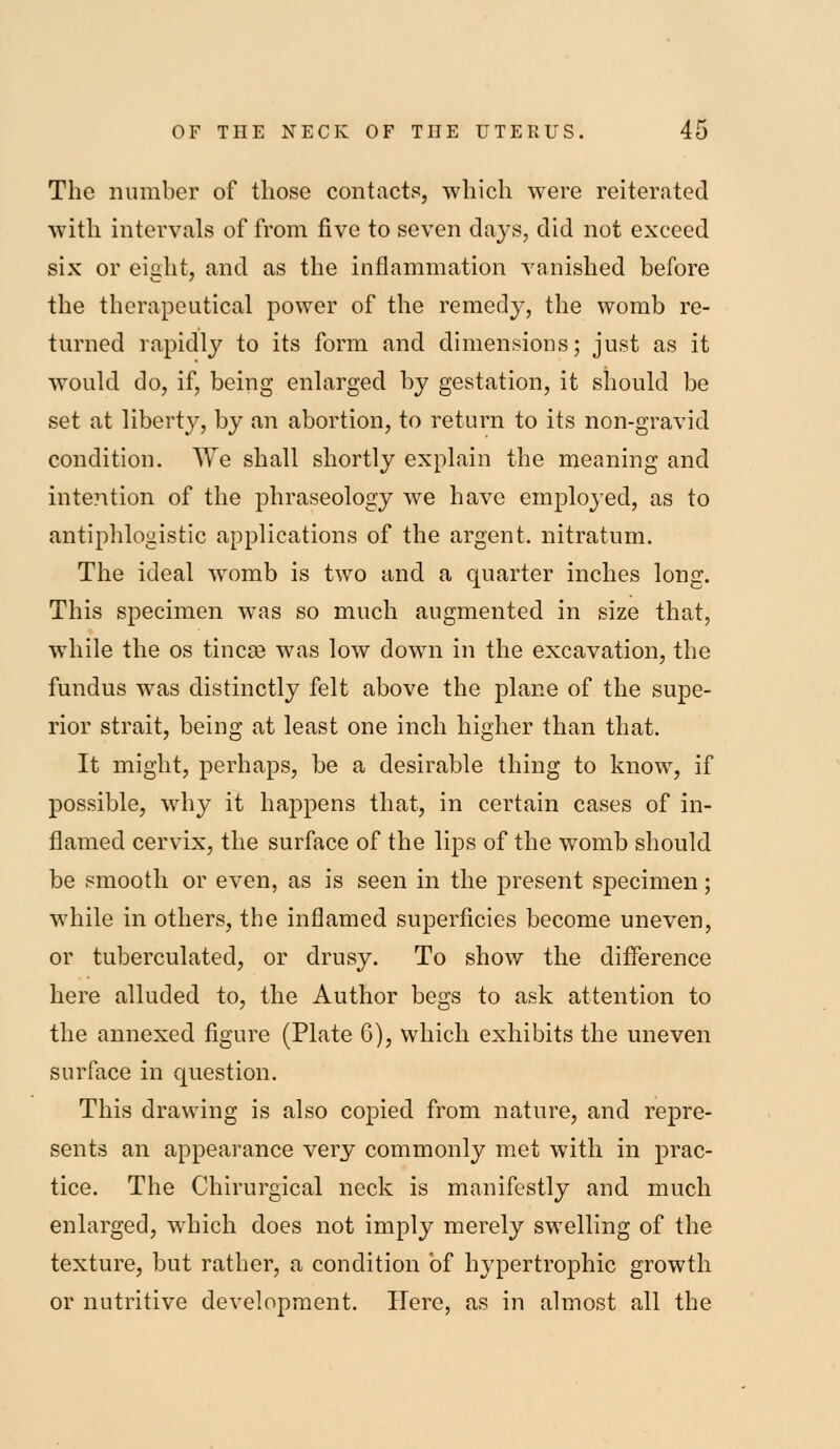 The number of those contacts, which were reiterated with intervals of from five to seven days, did not exceed six or eight, and as the inflammation vanished before the therapeutical power of the remedy, the womb re- turned rapid]}' to its form and dimensions; just as it would do, if, being enlarged by gestation, it should be set at liberty, by an abortion, to return to its non-gravid condition. We shall shortly explain the meaning and intention of the phraseology we have employed, as to antiphlogistic applications of the argent, nitratum. The ideal womb is two and a quarter inches long. This specimen was so much augmented in size that, while the os tincoB was low down in the excavation, the fundus was distinctly felt above the plane of the supe- rior strait, being at least one inch higher than that. It might, perhaps, be a desirable thing to know, if possible, why it happens that, in certain cases of in- flamed cervix, the surface of the lips of the womb should be smooth or even, as is seen in the present specimen; while in others, the inflamed superficies become uneven, or tuberculated, or drusy. To show the difference here alluded to, the Author begs to ask attention to the annexed figure (Plate 6), which exhibits the uneven surface in question. This drawing is also copied from nature, and repre- sents an appearance very commonly met with in prac- tice. The Chirurgical neck is manifestly and much enlarged, which does not imply merely swelling of the texture, but rather, a condition of hypertrophic growth or nutritive development. Here, as in almost all the