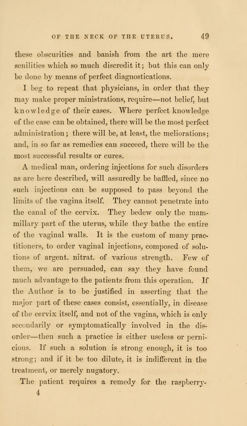 these obscurities and banish from the art the mere senilities which so much discredit it; but this can only be done by means of perfect diagnostications. I beg to repeat that physicians, in order that they may make proper ministrations, require—not belief, but knowledge of their cases. Where perfect knowledge of the case can be obtained, there will be the most perfect administration; there will be, at least, the meliorations; and, in so far as remedies can succeed, there will be the most successful results or cures. A medical man, ordering injections for such disorders as are here described, will assuredly be baffled, since no such injections can be supposed to pass beyond the limits of the vagina itself They cannot penetrate into the canal of the cervix. They bedew only the mam- millary part of the uterus, wdiile they bathe the entire of the vaginal walls. It is the custom of many prac- titioners, to order vaginal injections, composed of solu- tions of argent, nitrat. of various strength. Few of them, we are persuaded, can say they have found much advantage to the patients from this operation. If the Author is to be justified in asserting that the major part of these cases consist, essentially, in disease of the cervix itself, and not of the vagina, which is only secondarily or symptomatically involved in the dis- order—then such a practice is either useless or perni- cious. If such a solution is strong enough, it is too strong; and if it be too dilute, it is indifferent in the treatment, or merely nugatory. The patient requires a remedy for the raspberry- 4