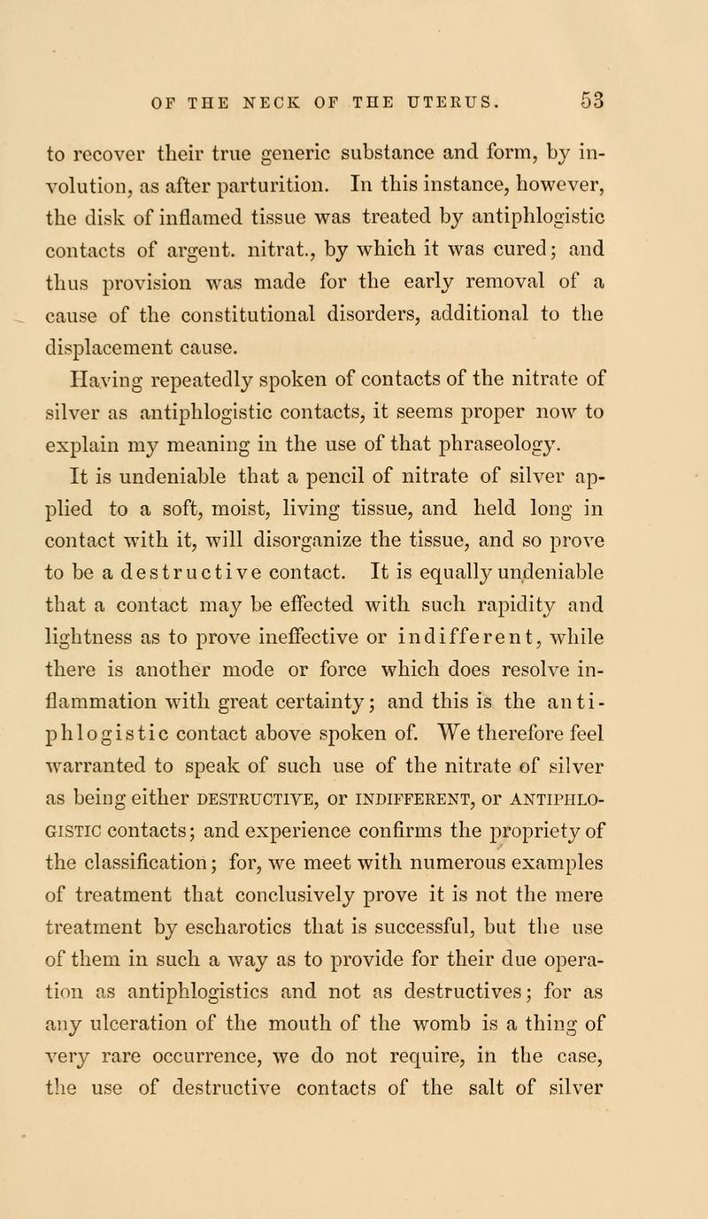 to recover their true generic substance and form, by in- volution, as after parturition. In this instance, however, the disk of inflamed tissue was treated by antiphlogistic contacts of argent, nitrat., by which it was cured; and thus provision was made for the early removal of a cause of the constitutional disorders, additional to the displacement cause. Having repeatedly spoken of contacts of the nitrate of silver as antiphlogistic contacts, it seems proper now to explain my meaning in the use of that phraseology. It is undeniable that a pencil of nitrate of silver ap- plied to a soft, moist, living tissue, and held long in contact with it, will disorganize the tissue, and so prove tobeadestructive contact. It is equally undeniable that a contact may be effected with such rapidity and lightness as to prove ineffective or indifferent, while there is another mode or force which does resolve in- flammation with great certainty; and this is the anti- phlogistic contact above spoken of We therefore feel warranted to speak of such use of the nitrate of silver as being either destructive, or indifferent, or antiphlo- gistic contacts; and experience confirms the propriety of the classification; for, we meet with numerous examples of treatment that conclusively prove it is not the mere treatment by escharotics that is successful, but the use of them in such a way as to provide for their due opera- tion as antiphlogistics and not as destructives; for as any ulceration of the mouth of the womb is a thing of very rare occurrence, we do not require, in the case, the use of destructive contacts of the salt of silver