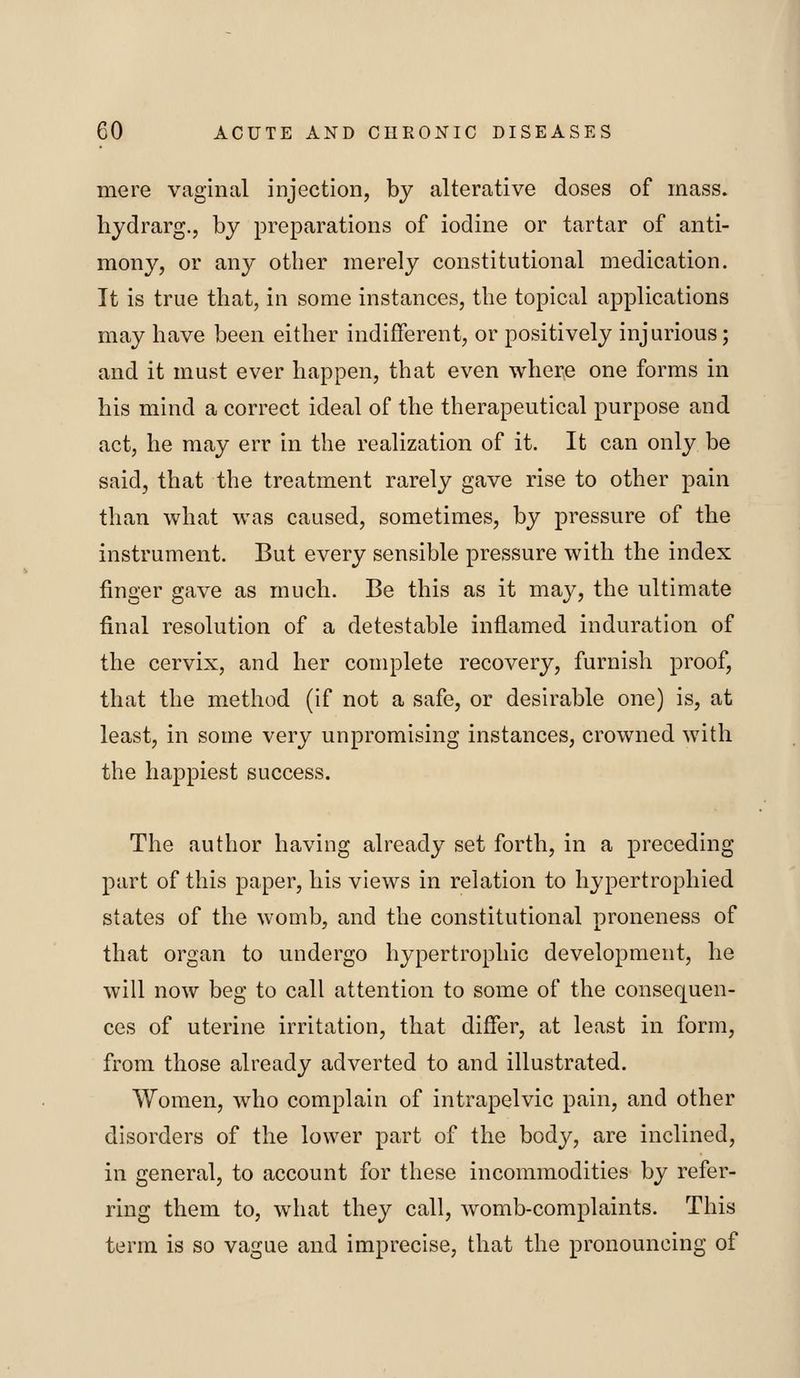 mere vaginal injection, by alterative doses of mass, hydrarg., by preparations of iodine or tartar of anti- mon}^, or any other merely constitutional medication. It is true that, in some instances, the topical applications may have been either indifferent, or positively injurious; and it must ever happen, that even where one forms in his mind a correct ideal of the therapeutical purpose and act, he may err in the realization of it. It can only be said, that the treatment rarely gave rise to other pain than what was caused, sometimes, by pressure of the instrument. But every sensible pressure with the index finger gave as much. Be this as it may, the ultimate final resolution of a detestable inflamed induration of the cervix, and her complete recovery, furnish proof, that the method (if not a safe, or desirable one) is, at least, in some very unpromising instances, crowned with the happiest success. The author having already set forth, in a preceding part of this paper, his views in relation to hypertrophied states of the womb, and the constitutional proneness of that organ to undergo hypertrophic development, he will now beg to call attention to some of the consequen- ces of uterine irritation, that differ, at least in form, from those already adverted to and illustrated. Women, who complain of intrapelvic pain, and other disorders of the lower part of the body, are inclined, in general, to account for these incommodities by refer- ring them to, what they call, womb-complaints. This term is so vague and imprecise, that the pronouncing of