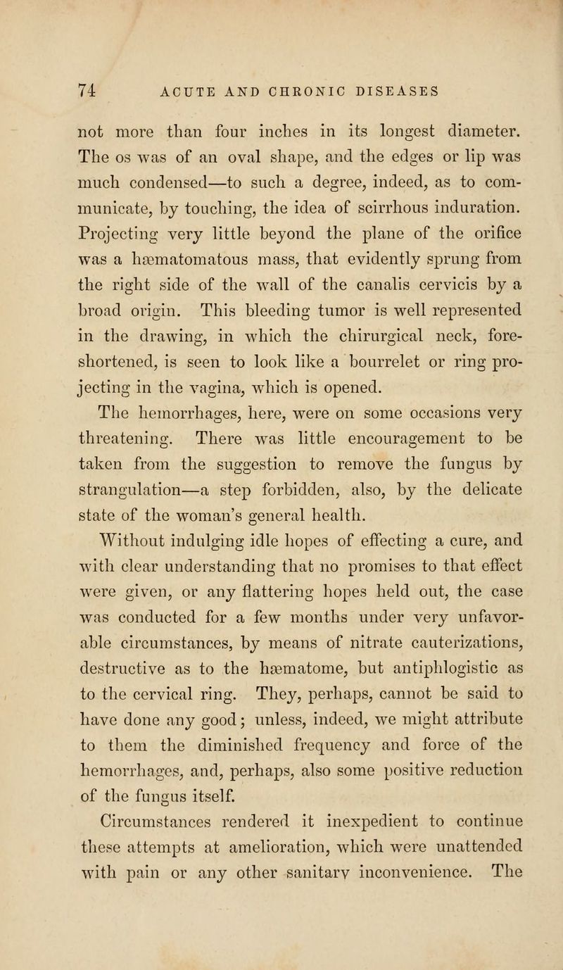 not more than four inches in its longest diameter. The OS was of an oval shape, and the edges or lip was much condensed—to such a degree, indeed, as to com- municate, by touching, the idea of scirrhous induration. Projecting very little beyond the plane of the orifice was a hsematomatous mass, that evidently sprung from the right side of the wall of the canalis cervicis by a broad origin. This bleeding tumor is well represented in the drawing, in which the chirurgical neck, fore- shortened, is seen to look like a bourrelet or ring pro- jecting in the vagina, which is opened. The hemorrhages, here, were on some occasions very threatening. There was little encouragement to be taken from the suggestion to remove the fungus by strangulation—a step forbidden, also, by the delicate state of the woman's general health. Without indulging idle hopes of effecting a cure, and with clear understanding that no promises to that effect were given, or any flattering hopes held out, the case was conducted for a few months under very unfavor- able circumstances, by means of nitrate cauterizations, destructive as to the htematome, but antiphlogistic as to the cervical ring. They, perhaps, cannot be said to have done any good; unless, indeed, we might attribute to them the diminished frequency and force of the hemorrhages, and, perhaps, also some positive reduction of the fungus itself Circumstances rendered it inexpedient to continue tliese attempts at amelioration, which were unattended with pain or any other sanitarv inconvenience. The