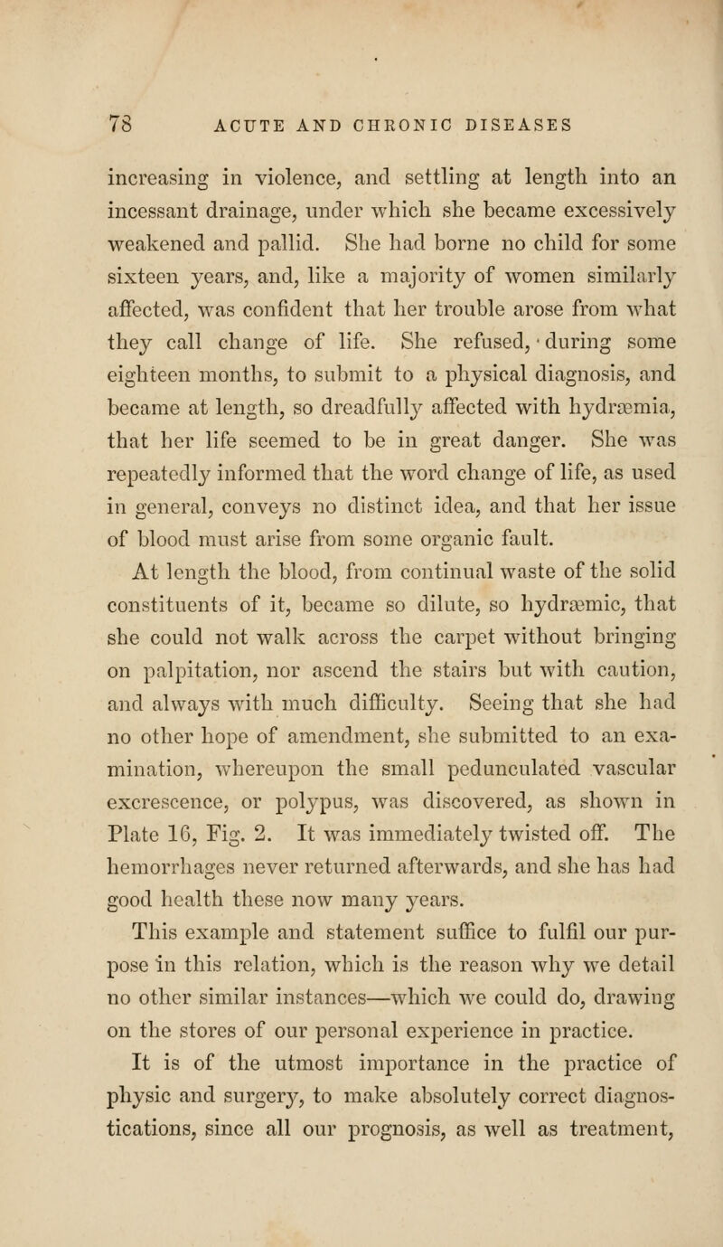 increasing in violence, and settling at length into an incessant drainage, under which she became excessively weakened and pallid. She had borne no child for some sixteen years, and, like a majority of women similarly ajBfected, was confident that her trouble arose from what they call change of life. She refused, ■ during some eighteen months, to submit to a physical diagnosis, and became at length, so dreadfully affected with hydr^emia, that her life seemed to be in great danger. She was repeatedly informed that the word change of life, as used in general, conveys no distinct idea, and that her issue of blood must arise from some organic fault. At length the blood, from continual waste of the solid constituents of it, became so dilute, so hydra3mic, that she could not walk across the carpet without bringing on palpitation, nor ascend the stairs but with caution, and always with much diflBculty. Seeing that she had no other hope of amendment, she submitted to an exa- mination, whereupon the small pedunculated vascular excrescence, or polypus, was discovered, as shown in Plate 16, Fig. 2. It was immediately twisted off. The hemorrhages never returned afterwards, and she has had good health these now many years. This example and statement suffice to fulfil our pur- pose in this relation, which is the reason why we detail no other similar instances—which we could do, drawing on the stores of our personal experience in practice. It is of the utmost importance in the practice of physic and surgery, to make absolutely correct diagnos- tications, since all our prognosis, as well as treatment,