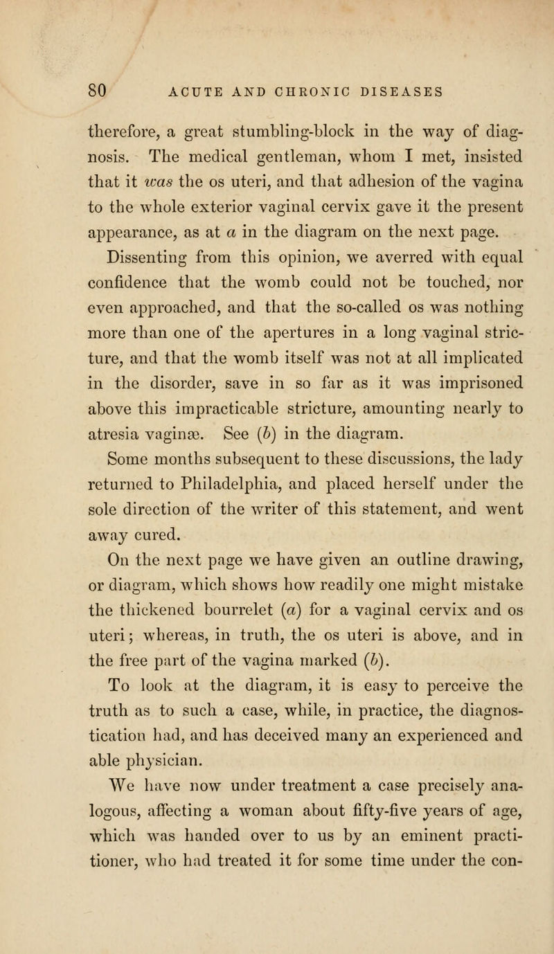 therefore, a great stumbling-block in the way of diag- nosis. The medical gentleman, whom I met, insisted that it teas the os uteri, and that adhesion of the vagina to the whole exterior vaginal cervix gave it the present appearance, as at a in the diagram on the next page. Dissenting from this opinion, we averred with equal confidence that the womb could not be touched, nor even approached, and that the so-called os was nothing more than one of the apertures in a long vaginal stric- ture, and that the womb itself was not at all implicated in the disorder, save in so flir as it was imprisoned above this impracticable stricture, amounting nearly to atresia vaginge. See {h) in the diagram. Some months subsequent to these discussions, the lady returned to Philadelphia, and placed herself under the sole direction of the writer of this statement, and went away cured. On the next page we have given an outline drawing, or diagram, which shows how readily one might mistake the thickened bourrelet (a) for a vaginal cervix and os uteri; whereas, in truth, the os uteri is above, and in the free part of the vagina marked (b). To look at the diagram, it is easy to perceive the truth as to such a case, while, in practice, the diagnos- tication had, and has deceived many an experienced and able physician. We have now under treatment a case precisely ana- logous, affecting a woman about fifty-five years of age, which was handed over to us by an eminent practi- tioner, who had treated it for some time under the con-