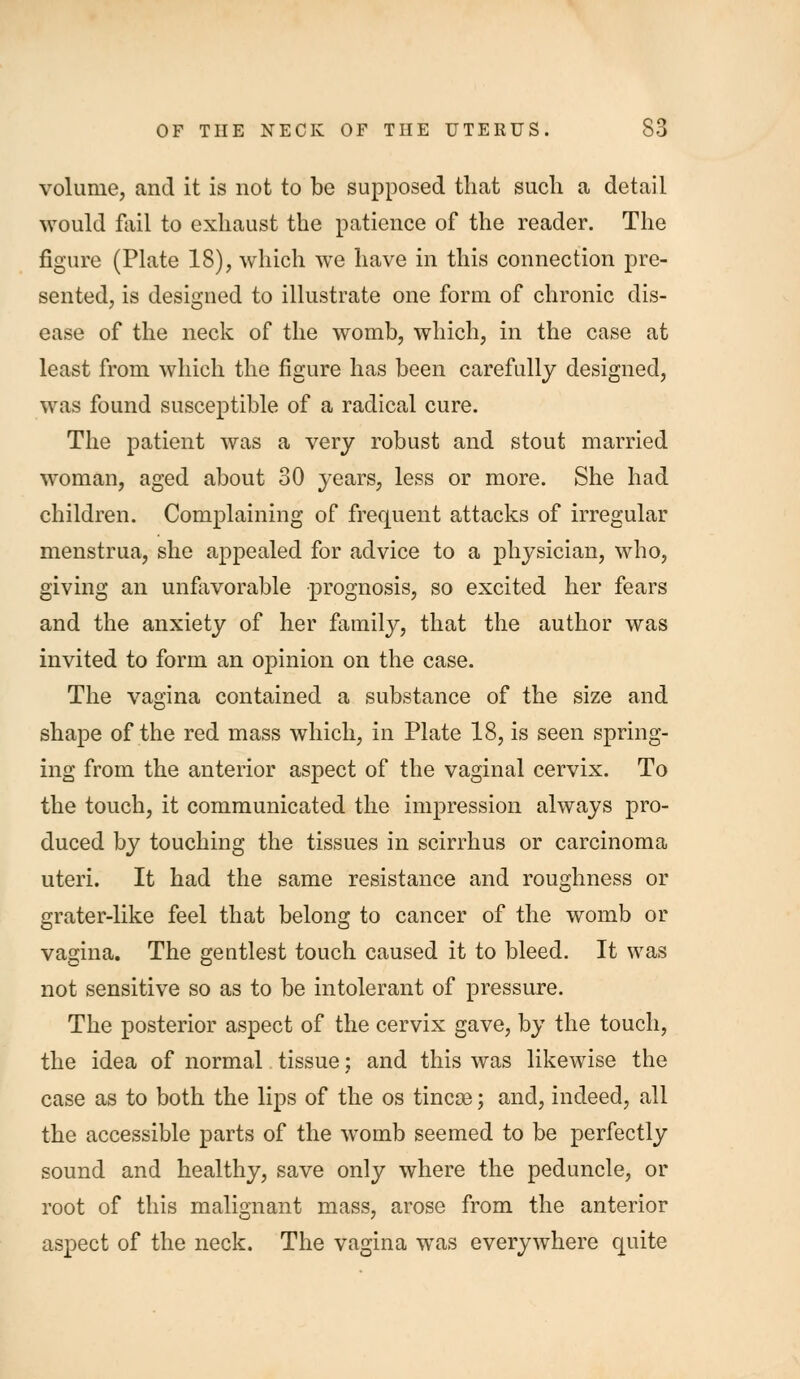 volume, and it is not to be supposed that such a detail would fail to exhaust the patience of the reader. The figure (Plate 18), which we have in this connection pre- sented, is designed to illustrate one form of chronic dis- ease of the neck of the womb, which, in the case at least from which the figure has been carefully designed, was found susceptible of a radical cure. The patient was a very robust and stout married woman, aged about 30 years, less or more. She had children. Complaining of frequent attacks of irregular menstrua, she appealed for advice to a physician, who, giving an unfavorable prognosis, so excited her fears and the anxiety of her family, that the author was invited to form an opinion on the case. The vagina contained a substance of the size and shape of the red mass which, in Plate 18, is seen spring- ing from the anterior aspect of the vaginal cervix. To the touch, it communicated the impression always pro- duced by touching the tissues in scirrhus or carcinoma uteri. It had the same resistance and roughness or grater-like feel that belong to cancer of the womb or vagina. The gentlest touch caused it to bleed. It was not sensitive so as to be intolerant of pressure. The posterior aspect of the cervix gave, by the touch, the idea of normal. tissue: and this was likewise the case as to both the lips of the os tincae; and, indeed, all the accessible parts of the womb seemed to be perfectly sound and healthy, save only where the peduncle, or root of this malignant mass, arose from the anterior aspect of the neck. The vagina was everywhere quite