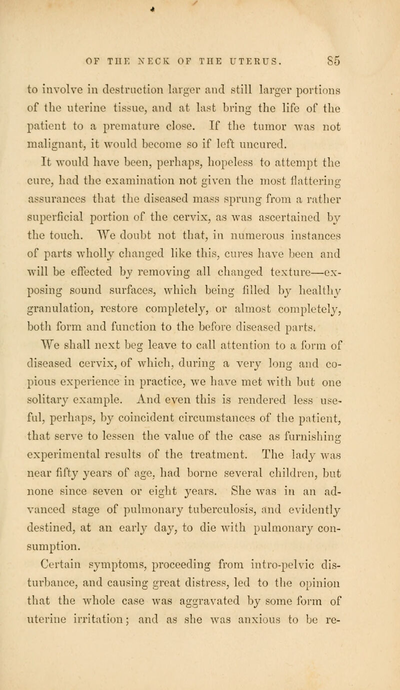 to involve in destruction larger and still larger portions of the uterine tissue, and at last bring the life of the patient to a premature close. If the tumor was not malignant, it would become so if left uncured. It would have been, perhaps, hopeless to attempt the cure, had the examination not given the most flattering assurances that the diseased mass sprung from a rather superficial portion of the cervix, as was ascertained by the touch. We doubt not that, in numerous instances of parts wholly changed like this, cures have been and will be effected by removing all changed texture—ex- posing sound surfaces, which being filled by health}^ granulation, restore completely, or almost completely, both form and function to the before diseased parts. We shall next beg leave to call attention to a form of diseased cervix, of which, during a very long and co- pious experience in practice, we have met with but one solitary example. And even this is rendered less use- ful, perhaps, by coincident circumstances of the patient, that serve to lessen the value of the case as furnishino; experimental results of the treatment. The lady was near fifty years of age. had borne several children, but none since seven or eight years. She was in an ad- vanced stage of pulmonary tuberculosis, and evidently destined, at an early day, to die with pulmonary con- sumption. Certain symptoms, proceeding from intro-pelvic dis- turbance, and causing great distress, led to the opinion that the whole case was aggravated by some form of uterine irritation: and as she was anxious to be re-