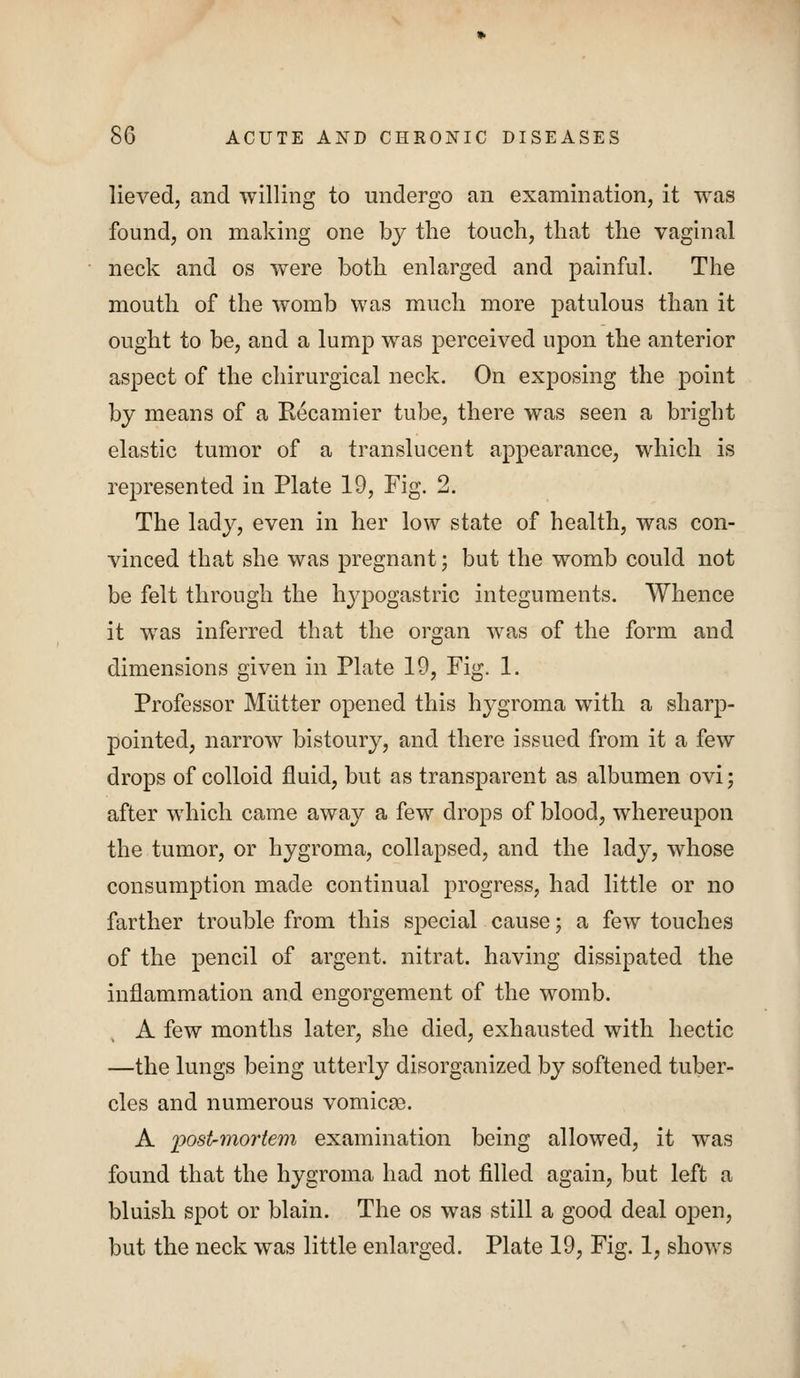 lieved, and willing to undergo an examination, it was found, on making one by the touch, that the vaginal neck and os were both enlarged and painful. The mouth of the womb was much more patulous than it ought to be, and a lump was perceived upon the anterior aspect of the chirurgical neck. On exposing the point by means of a Recamier tube, there was seen a bright elastic tumor of a translucent appearance, which is represented in Plate 19, Fig. 2. The lady, even in her low state of health, was con- vinced that she was pregnant; but the womb could not be felt through the hj'pogastric integuments. Whence it was inferred that the organ was of the form and dimensions given in Plate 19, Fig. 1. Professor Mutter opened this hygroma with a sharp- pointed, narrow bistoury, and there issued from it a few drops of colloid fluid, but as transparent as albumen ovi; after which came away a few drops of blood, whereupon the tumor, or hygroma, collapsed, and the lady, whose consumption made continual progress, had little or no farther trouble from this special cause; a few touches of the pencil of argent, nitrat. having dissipated the inflammation and engorgement of the womb. A few months later, she died, exhausted with hectic —the lungs being utterly disorganized by softened tuber- cles and numerous vomicae. A ijostrinortem examination being allowed, it was found that the hygroma had not filled again, but left a bluish spot or blain. The os was still a good deal open, but the neck was little enlarged. Plate 19, Fig. 1, shows