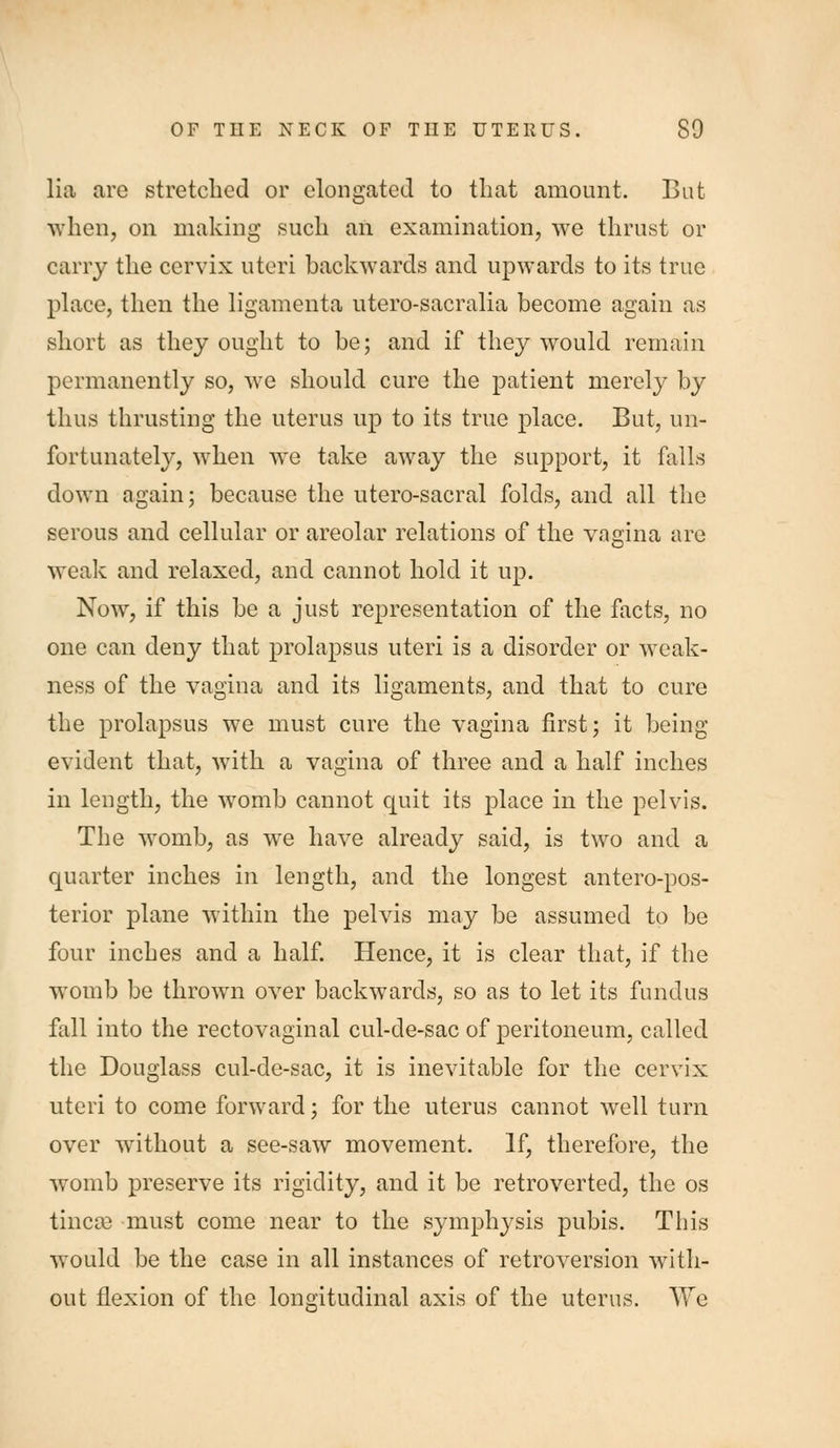 lia are stretched or elongated to that amount. But when, on making such an examination, we thrust or carry the cervix uteri backwards and upAvards to its true phace, then the ligamenta utero-sacralia become again as short as they ought to be; and if they would remain permanently so, we should cure the patient merely by thus thrusting the uterus up to its true place. But, un- fortunately, when we take away the support, it falls down again; because the utero-sacral folds, and all the serous and cellular or areolar relations of the vagina are weak and relaxed, and cannot hold it up. Now, if this be a just representation of the facts, no one can deny that prolapsus uteri is a disorder or weak- ness of the vagina and its ligaments, and that to cure the prolapsus we must cure the vagina first; it being evident that, with a vagina of three and a half inches in length, the womb cannot quit its place in the pelvis. The womb, as we have already said, is two and a quarter inches in length, and the longest antero-pos- terior plane within the pelvis may be assumed to be four inches and a half. Hence, it is clear that, if the womb be thrown over backwards, so as to let its fundus fall into the rectovaginal cul-de-sac of peritoneum, called the Douglass cul-de-sac, it is inevitable for the cervix uteri to come forward; for the uterus cannot well turn over without a see-saw movement. If, therefore, the w^omb preserve its rigidity, and it be retroverted, the os tinc^e must come near to the symphysis pubis. This would be the case in all instances of retroversion with- out flexion of the longitudinal axis of the uterus. We