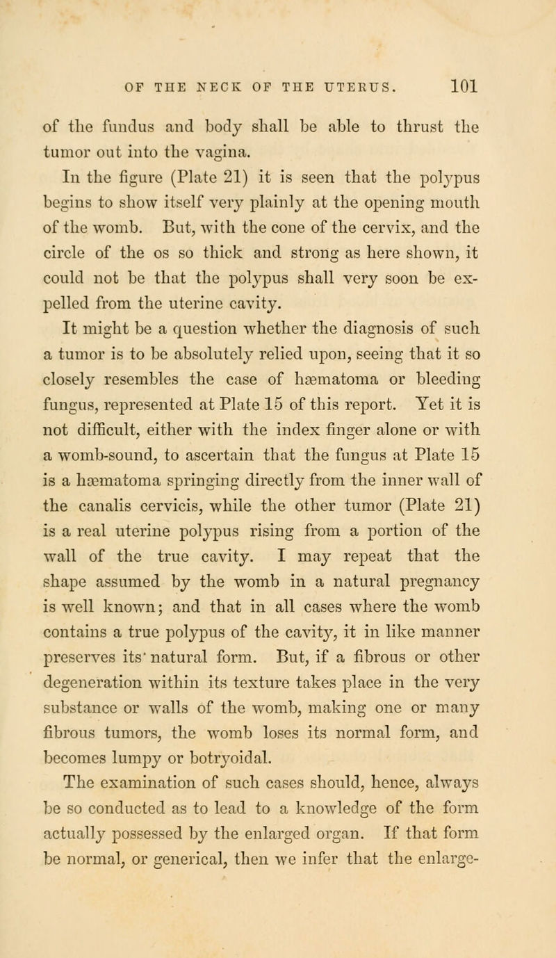 of tlie fundus and body shall be able to thrust the tumor out into the vagina. In the figure (Plate 21) it is seen that the polj-pus begins to show itself very plainly at the opening mouth of the womb. But, with the cone of the cervix, and the circle of the os so thick and strong as here shown, it could not be that the polypus shall very soon be ex- pelled from the uterine cavity. It might be a question whether the diagnosis of such a tumor is to be absolutely relied upon, seeing that it so closely resembles the case of hoematoma or bleeding fungus, represented at Plate 15 of this report. Yet it is not difficult, either with the index finger alone or with a womb-sound, to ascertain that the fungus at Plate 15 is a hgematoma springing directly from the inner wall of the canalis cervicis, while the other tumor (Plate 21) is a real uterine polypus rising from a portion of the wall of the true cavity. I may repeat that the shape assumed by the womb in a natural pregnancy is well known; and that in all cases where the womb contains a true polypus of the cavity, it in like manner preserves its* natural form. But, if a fibrous or other degeneration within its texture takes place in the very substance or walls of the womb, making one or many fibrous tumors, the womb loses its normal form, and becomes lumpy or botryoidal. The examination of such cases should, hence, always be so conducted as to lead to a knowledge of the form actually possessed by the enlarged organ. If that form be normal, or generical, then we infer that the enlarge-