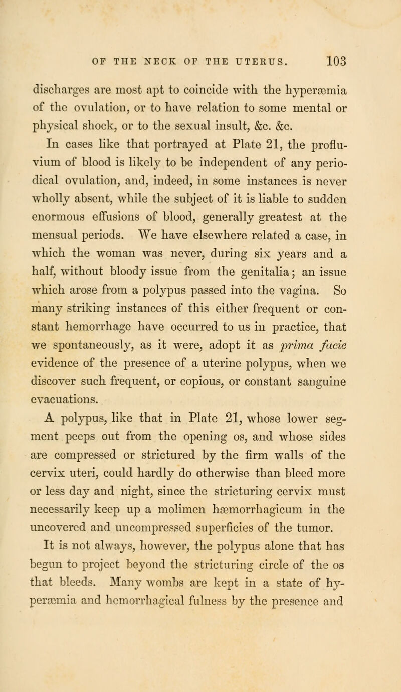 discharges are most apt to coincide with the hyperaomia of the ovulation, or to have relation to some mental or physical shock, or to the sexual insult, &c. &c. In cases like that portrayed at Plate 21, the proflu- vium of blood is likely to be independent of any perio- dical ovulation, and, indeed, in some instances is never wholly absent, while the subject of it is liable to sudden enormous effusions of blood, generally greatest at the mensual periods. We have elsewhere related a case, in which the woman was never, during six years and a half, without bloody issue from the genitalia; an issue which arose from a polypus passed into the vagina. So many striking instances of this either frequent or con- stant hemorrhage have occurred to us in practice, that we spontaneously, as it were, adopt it as prima facie evidence of the presence of a uterine polypus, when we discover such frequent, or copious, or constant sanguine evacuations. A polypus, like that in Plate 21, whose lower seg- ment peeps out from the opening os, and whose sides are compressed or strictured by the firm walls of the cervix uteri, could hardly do otherwise than bleed more or less day and night, since the stricturing cervix must necessarily keep up a molimen hoemorrhagicum in the uncovered and uncompressed superficies of the tumor. It is not always, however, the polypus alone that has begun to project beyond the stricturing circle of the os that bleeds. Many wombs are kept in a state of hy- peraBmia and hemorrhagica! fulness by the presence and