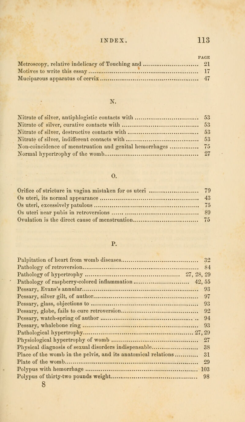 PAGE Metroscopy, relative indelicacy of Touching and 21 Motives to write this essay 17 Muciparous apparatus of cervix 47 Nitrate of silver, antiphlogistic contacts with 53 Nitrate of silver, curative contacts with 53 Nitrate of silver, destructive contacts with 53 Nitrate of silver, indifferent contacts with 53 Non-coincidence of menstruation and genital hemorrhages 75 Normal hypertrophy of the womb 27 0. Orifice of stricture in vagina mistaken for os uteri 79 Os uteri, its normal appearance 43 Os uteri, excessively patulous 75 Os uteri near pubis in retroversions 89 Ovulation is the direct cause of menstruation 75 Palpitation of heart from womb diseases 32 Pathology of retroversion 84 Pathology of hypertrophy 27, 28, 29 Pathology of raspberry-colored inflammation 42, 55 Pessary, Evans's annular 93 Pessary, silver gilt, of author 97 Pessary, glass, objections to 93 Pessary, globe, fails to cure retroversion 92 Pessary, watch-spring of author 94 Pessary, whalebone ring 93 Pathological hypertrophy 27, 29 Physiological hypertrophy of womb 27 Physical diagnosis of sexual disorders indispensable 38 Place of the womb in the pelvis, and its anatomical relations 31 Plate of the womb 29 Polypus with hemorrhage 103 Polypus of thirty-two pounds weight 98