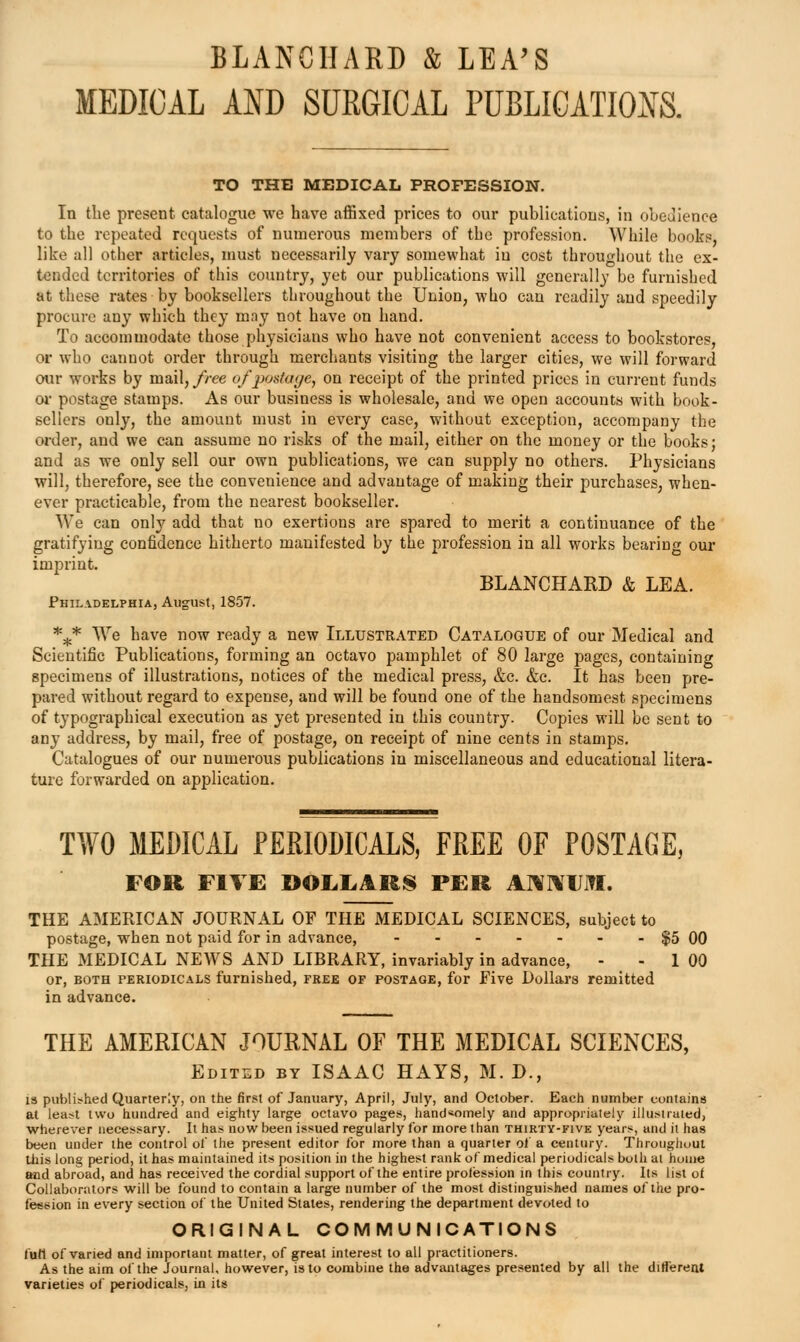 BLANCHARD & LEA'S MEDICAL AND SURGICAL PUBLICATION TO THE MEDICAL PROFESSION. In the present catalogue we have affixed prices to our publications, in obedience to the repeated requests of numerous members of the profession. While books, like all other articles, must necessarily vary somewhat in cost throughout the ex- t-endcd territories of this country, yet our publications will generally be furnished at these rates by booksellers throughout the Union, who can readily and speedily procure any which they may not have on hand. To accommodate those physicians who have not convenient access to bookstores, or who cannot order through merchants visiting the larger cities, we will forward our works by mail,//-ee of postayc, on receipt of the printed prices in current funds 01- postage stamps. As our business is wholesale, and we open accounts with book- sellers only, the amount must in every case, without exception, accompany the order, and we can assume no risks of the mail, either on the money or the books; and as we only sell our own publications, we can supply no others. Physicians will, therefore, see the convenience and advantage of making their purchases, when- ever practicable, from the nearest bookseller. We can only add that no exertions are spared to merit a continuance of the gratifying confidence hitherto manifested by the profession in all works bearing our imprint. BLANCHARD & LEA. Philadelphia, August, 1857. *** We have now ready a new Illustrated Catalogue of our Medical and Scientific Publications, forming an octavo pamphlet of 80 large pages, containing specimens of illustrations, notices of the medical press, &c. &c. It has been pre- pared without regard to expense, and will be found one of the handsomest specimens of typographical execution as yet presented in this country. Copies will be sent to any address, by mail, free of postage, on receipt of nine cents in stamps. Catalogues of our numerous publications in miscellaneous and educational litera- ture forwarded on application. TWO MEDICAL PERIODICALS, FREE OF POSTAGE, FOR FIVE DOL.LAR8 PER AHIVIJITI. THE AMERICAN JOURNAL OF THE MEDICAL SCIENCES, subject to postage, when not paid for in advance, $5 GO THE MEDICAL NEAVS AND LIBRARY, invariably in advance, - - 1 00 or, BOTH PERIODICALS fumishcd, FREE OF POSTAGE, for Five Dollars remitted in advance. THE AMERICAN JOURNAL OF THE MEDICAL SCIENCES, Edited by ISAAC HAYS, M. D., i» publi?hed Quarterly, on the first of January, April, July, and October. Each number contains at least two hundred and eighty large octavo pages, hand«omely and appropriately illustrated, wherever necessary. It has now been issued regularly for more than thirty-five years, and it has been under the control ol' the present editor for more than a quarter of a century. Throughout tiiis long period, it has maintained its position in the highest rank of medical periodicals both at home and abroad, and has received the cordial support of the entire protession in this country. Its list of Collaborators will be found to contam a large number of the most distinguished names of the pro- fession in every section of the United States, rendering the department devoted to ORIGINAL COMMUNICATIONS full of varied and important matter, of great interest to all practitioners. As the aim ol'the Journal, however, is to combine the advantages presented by all the different varieties of periodicals, in its