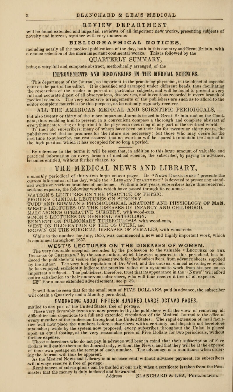 REVIEW DEPARTMENT will be found extended and impartial reviews of all important new works, presenting subjects of novelty and interest, together with very numerous BIBLIOGRAPHICAL NOTICES, including nearly all the medical publications of the day, both in this country andGreat Britain, witli a choice selection of the more important continental works. This is followed by the QUARTERLY SUMMARY, being a very full and complete abstract, methodically arranged, of the IMPROVEMENTS AND DISCOVERIES IN THE MEDICAL SCIENCES. This department of the Journal, so important to the practising physician, is the object of especial care on the part of the editor. It is classified and arranged under different heads, thus facilitating the researches of the reader in pursuit of particular subjects, and will be found to present a very full and accurate digest of all observations, discoveries, and inventions recorded in every branch of medical science. The very extensive arrangements of the publishers are such as to afiord to the editor complete materials lor this purpose, as he not only regularly receives ALL THE AMERICAN MEDICAL AND SCIENTIFIC PERIODICALS, but also twenty or thirty of the more important Journals issued in Great Britain and on the Conti- nent, thus enabling him to present in a convenient compass a thorough and complete abstract of everything interesting or important to the physician occurring in any part of the civilized world. To their old subscribers, many of whom have been on their list for twenty or thirt^r years, the publishers feel that no promises for the future are necessary; but those who may desire for the first time to subscribe, can rest assured that no exertion will be spared to maintain the Journal in the high position which it has occupied for so long a period. By reference to the terms it will be seen that, in addition to this large amount of valuable and practical information on every branch of medical science, the subscriber, by paymg in advance, becomes entitled, without further charge, to THE MEDICAL NEWS AND LIBRARY, arooathly periodical of thirty-two large octavo pages. Its News Department presents the current iaformation of the day, while the Library Department is devoted to presenting stand- ard works on various branches of medicine. Within a few years, subscribers have thus received, without expense, the following works which have passed through its columns:— WATSON'S LECTURES ON THE PRACTICE OF PHYSIC. BRODIE'S CLINICAL LECTURES ON SURGERY. TODD AND BOWMAN'S PHYSIOLOGICAL ANATOMY AND PHYSIOLOGY OF MAN. WEST'S LECTURES ON THE DISEASES OF INFANCY AND CHILDHOOD. MALGAIGNE'S OPERATIVE SURGERY, with wood-cuts. SIMON'S LECTURES ON GENERAL PATHOLOGY. BENNETT ON PULMONARY TUBERCULOSIS, with wood-cuts, WEST ON ULCERATION OF THE OS UTERI, and BROWN ON THE SURGICAL DISEASES OF FEMALES, with wood-cuts. While in the number for July, 1856, was commenced a new and highly important work, which is continued throughout 1857. WEST'S LECTURES ON THE DISEASES OF WOMEN. The very favorable reception accorded by the profession to the valuable Lectures on the Diseases of Children, by the same author, which likewise appeared in this periodical, has in- duced the publishers to secure the present work for their subscribers, from advance sheets, supplied by the author. The very high reputation of Dr. West, and the unusual clinical advantages which he has enjoyed, sufficiently indicate tlie practical value of a systematic work from his pen on so important a subject. The publishers, therefbre, trust that its appearance in the  News will afford ■entire satisfaction to their numerous subscribers, who will thus receive it free of all expense. ^^ For a more extended advertisement, see p. 32. It will thus be seen that for the small sum of FIVE DOLLARS, paid in advance, the subscriber will obtain a Quarterly and a Monthly periodical, EMBRACING ABOUT FIFTEEN HUNDRED LARGE OCTAVO PAGES, mailed to any part of the United States, free of postage. These very favorable terms are now presented by the publishers with the view of removing all difficulties and objections to a full and extended circulation of the Medical Journal to the otfice of every member of the profession throughout the United Slates. The rapid extension of mail facili- ties will now place the numbers before subscribers with a certainty and dispatch not heretofore attainable; while by the system now proposed, every subscriber throughout the Union is placed upon an equal footing, at the very reasonable price of Five Dollars for two periodicals, without further expense. Those subscribers who do not pay in advance will bear in mind that their subscription of Five Dollars will entitle them to the Journal only, without the News, and that they will be at the expense of their own postage on the receipt of each number. The advantage of a remittance when order- ing the Journal will thus be apparent. As the Medical News and Library is in no case sent without advance payment, its subscribers will always receive it free of postage. Remittances of subscriptions can be mailed at our risk, when a certificate is taken from the Post- master that the money is duly inclosed and forwarded. Address BLANCHARD & LEA, Philadelphia.