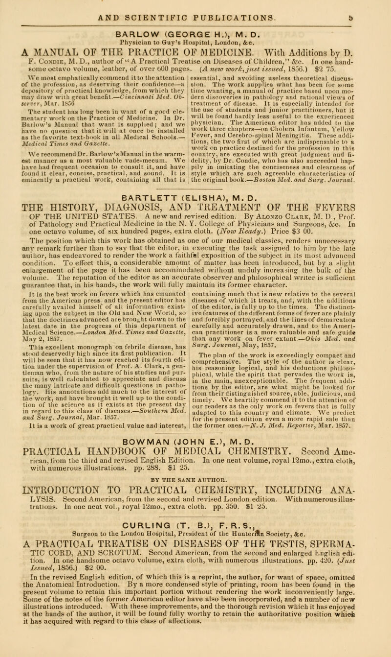 BARLOW (GEORGE H.), M.D. Physician to Guy's Hospital, IjOndon, &c. A MANUAL OF THE PRACTICE OF 31EDIGINE. With Additions by D. F. CoNDiE, M. D., author of A Praciical Treatise on Diseases of Children, cVc. In one hand- some octavo volume, leather, of over bOO pages. (A new work, just issued, 1850.) f2 75. We most emphatically commend it to the attention of the profession, as deserving their confidence—a depository of practical knowleilge, from which they may draw with great benefit.—Cincinnati Med. Ob- server, Mar. Ife5l> The student has long been in want of a good ele- mentary work on the Practice of Medicine. In Dr. Barlow's Manual that want is supplied; and we have no questinn that it will at once be installed as the tavorite text-book in all Medical Schools.— Medical Times and Gazette. We recommend Dr. Barlow's Manual in the warm- est manner as a most valuable vade-mecum. We have had frequent occasion to consult it, and have founil it clear, concise, practical, and sound. It is eminently a practical work, containing all that is essential, and avoiding useless theoretical discus- sion. The work supplies what has been for some time wanting, a manual of practice based unon mo- dern discoveries in pathology and rational views of treatment of disease. It is especially intended for the use of students and junior practitioners, but it will be found hardly less useful to the experienced physician. Tlie American editor has added to the work three chapters—(m Cholera Infantum, Yellow Fever, and Cerebro-spinal INIeningitis. These addi- tions, the two first of whicli are indispensable to a work on practice destined for the profession in this country, are executed with great judgment and ii- delity. by Dr. Condie, who has also succeeded hap- pily in imitating the conciseness and clearness of style which are such agreeable characteristics of the original book.—Boston, Med. and Surg. Journal. BARTLETT (ELISHA), M. D. THE HISTORY, DIAa^NOSlS, AND TREATMENT OF THE FEVERS OF THE UNITED STATES. A new and revised edition. By Alonzo Clark, M. D , Prof. of Pathology pnd Practical Medicine in the N. Y. College of Physicians and Surgeons, &;c. In one octavo volume, of six liundred pages, extra cloth. {Now Heady.) Price $3 00. The position which this work lias obtained as one of our medical classics, renders unnecessary any remark further than to say that the editor, in executing the task assigned to him by the late author, has endeavored to render the work a faithful exposition of the subject in its most advanced condition. To effect this, a considerable amount of matter lias been introduced, but by a slight enlargement of the page it has been accomt'iiodated without unduly increasing the bulk of the volume. The reputation of the editor as an accurate observer and philosophical writer is sufficient guarantee that, in his hands, the work will fully maintain its former character. It is the best work on fevers which has emanated i containing much that is new relative to the several from the American press and the present editor has i diseases of which it treats, and, with the additions carefully availed himself of all information exist- ! of the editor, is fully up to tiie times. Thedistinct- iug upon the subject in the Old and New World, so I ive features of the different forms of fever are plainly that the doctrines advanced are brou-ht down to the | and forcibly portrayed, and the lines of demarcation latest date in the progress of this department of j carefully and accurately drawn, and to the Ameri- Medical Science.—horidon Med. Times and Gazette, \ can practitioner is a more valuable and safe guide May 2, 1857. 1 than any work on fever extant.—Okio Med. and This excellent monograph on febrile disease, has j ^^S- Journal, May, 1857. stood deservedly high since its first publication. It j The plan of the work is exceedingly compact and will be seen that it has now reached its fourth edi- tion under the supervision of Prof. A. Clark, a gen- tleman who, from the nature of his studies and |)ur- suits, is well calculated to appreciate and discuss the many intricate and difficult questions in patho- comprehensive. The style of the author is clear, his reasoning logical, and his deductions philoso- phical, while the spirit that pervades the work is, in the main, unexceptionable. The frequent addi- tions by the editor, are what might be looked for logy. His annotations add much to the interest of f,.o,n their distinguished source, able, judicious, and the work, and have brought it well up to the condi tion of the science as it exists at the present day in regard to this class of diseases.—Southern Med. and Surg. Journal, Mar. 1857. It is a work of great practical value and interest, timely. We heartily commend it to the attention of our readers as the only work on fevers that is fully adapted to this country and climate. We predict for ihe present edition even a more rapid sale than the former ones.—N. J. Med. Reporter, Mar. 1857. BOWMAN (JOHN E.), M.D. PRACTICAL HANDBOOK OF MEDICAL CHEMISTRY. Second Ame- rican, from the third and revised English Edition. In one neat volume, royal 12mo., extra cloth, witli numerous illustrations, pp. 2b8. $1 25. BY THE SAME AlITHOP.. INTRODUCTION TO PRACTICAL CHEMISTRY, INCLUDING ANA- LYSIS. Second American, from the second and revised London edition. With numerous illus- trations. In one neat vol., royal 12mo., extra cloth, pp. 350. $1 25. CURLING (T. B.), F, R.S., Surgeon to the London Hospital, President of the HunteriSn Society, &c. A PRACTICAL TREATISE ON DISEASES OF THE TESTIS, SPERMA- TIC CORD, AND SCPtOTUM. Second American, from the second and enlarged Lnglisii edi- tion. In one handsome octavo volume, extra cloth, witli numerous illustrations, pp. 420. (Just Issued, 1856.) $2 00. In the revised English edition, of which this is a reprint, the author, for want of space, omitted the Anatomical Introduction. By a more conden.sed style of printing, room has been found in tlie present volume to retain this important portion without rendering the work inconveniently large. Some of the notes of llie former American editor have also been incorporated, and a number of new illustrations introduced. With these improvements, and the thorough revision which it has enjoyed at the hands of the author, it will be found fully worthy to retain the authoritative position whict it has acquired with regard to this class of afiections.