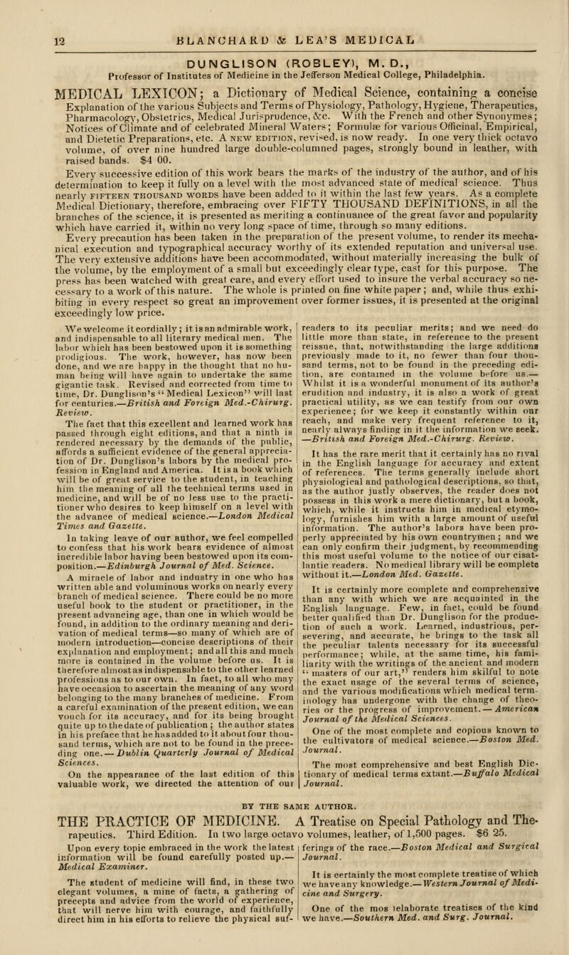 DUNGLISON (ROBLEY), M.D., Professor of Institutes of Medicine in the Jefferson Medical College, Philadelphia. MEDICAL LEXICON; a Dictionary of Medical Science, containing a concise Explanation of the various Subjects and Terms of Physiology, Pathology, Hygiene, Therapeutics, Pharmacology, Obstetrics, Medical Jurisprudence, &c. With the French and other Synonymes; Notices of Climate and of celebrated iVIineral Waters; Formulfe for various Officinal, Empirical, and Dietetic Preparations, etc. A new edition, revised, is now ready. In one very thick octavo volume, of over nine hundred large double-columned pages, strongly bound in leather, with raised bands. $4 00. Every successive edition of this work bears the marks of the industry of the author, and of his determination to keep it fully on a level with the most advanced state of medical science. Thus nearly fifteen thousand words have been added to it within the last few years. As a complete Medical Dictionary, therefore, embracing over FIFTY THOUSAND DEFINITIONS, in all the branches of the science, it is presented as meriting a continuance of the great favor and popularity which have carried it, within no very long space of time, through so many editions. Every precaution has been taken in the preparation of the present volume, to render its mecha- nical execution and typographical accuracy worthy of its extended reputation and universal use. The very extensive additions have been accommodated, without materially increasing the bulk of the volume, by the employment of a small but exceedingly clear type, cast for this purpose. The press has been watched with great care, and every efl'ort used to insure the verbal accuracy so ne- cessary to a work of this nature. The whole is printed on fine white paper ; and, while thus exhi- biting in every respect so great an improvement over former issues, it is presented at the original exceedingly low price. readers to its peculiar merits; and we need do little more than state, in reference to the present reissue, that, notwithstandins the large additions previously made to it, no fewer than four thou- sand terms, not to be found in the preceding edi- tion, are contained in the volume before us.— Whilst it is a wcmderful monument of its author's erudition and industry, it is also a work of great practical utility, as we can testify from our own experience; for we keep it constantly within our reach, and make very frequent reference to it, nearly always finding in it the information we seek. —British and Foreign Med.-Chirurg. Review. It has the rare merit that it certainly has no rival in the English language for accuracy and extent of references. The terms generally include short AVewelcome itcordially; it is an admirable work, and indispensable to all literary medical men. The labor which has been bestowed upon it is something prodigious. The work, however, has now been done, and we are happy in the thought that no hu- man being will have again to undertake the same gigantic task. Revised and corrected from time to time, Dr. Dunglison's Medical Lexiccm will last for centuries.—British and Foreign Med.-Chirurg. Review. The fact that this excellent and learned work has passed through eight editions, and that a nintli is rendered necessary by the demands of the public, affords a sufficient evidence of the general apprecia- tion of Dr. Dunglison's labors by the medical pro- fession in England and America. It is a book which will be of great service to the student, in teaching ! physiological and pathological descriptions, so th:.., him the meaning of all the technical ternis used in i gg {i,g author justly observes, the reader does not medicine, and will be of no less use to the practi tioner who desires to keep himself on a level with the advance of medical science.—London Medical Times and Gazette. In taking leave of our author, we feel compelled to C(mfessthat his work bears evidence of almost incredible labor having been bestowed upon its com- position.—Edinburgh Journal of Med. Science. A miracle of labor and industry in one who has w^ritten able and voluminous works on nearly every branch of medical science. There could be no more useful book to the student or practitioner, in the present advancing age, than one in which would be found, in addition to the ordinary meaning and deri- vation of medical ternis—so many of which are of modern introduction—concise descriptions of their ex|)lanation and employment; and all this and much more is contained in the volume before us. It is therefore almost as indispensable to the other learned professions as to our own. In fact, to all who may have occasion to ascertain the meaning of any word belonging to the many branches of medicine. From a careful examination of the present edition, we can vouch for its accuracy, and for its being brought quite up to thedate of publicati(m ; the author states in his preface that he hasadded to it about four thou- sand terms, which are not to be found in the prece- ding one. — Dublin Quarterly Journal of Medical Sciences. On the appearance of the last edition of this valuable work, we directed the attention of our possess in this work a mere dictionary, but a book, which, while it instructs him in medical etymo- logy, furnishes him with a large amount of usefttl information. The author's labors have been pro- perly appreciated by his own countrymen ; and we can only confirm their judgment, by recommending this most useful volume to the notice of our cisat- lantic readers. No medical library will be complete without it.—London Med. Gazette. It is certainly more complete and comprehensive than any with which we are acquainted in the linglish language. Few, in fact, could be found belter qualified than Dr. Dunglison for the produc- tion of such a work. Learned, industrious, per- severing, and accurate, he brings to the task all the peculiar talents necessary for its successful performance; while, at the same time, his fami- liarity with the writings of the ancient and modern '• masters of our art, renders him skilful to note the exact usage of the several terms of science, and the various modifications which medical term- inology has undergone with the change of theo- ries or the progress o{ imprnvement. — American Journal of the Medical Sciences. One of the most complete and copious known to the cultivators of medical science.—Boston Med. Journal. The most comprehensive and best English Dic- tionary of medical terms extant.—Buffalo Medical Journal. BY THE SAME AUTHOR. THE PRACTICE OP ]\IEDICINE. A Treatise on Special Pathology and The- rapeutics. Third Edition. In tv/o large octavo volumes, leather, of 1,500 pages. $6 25. Upon every topic embraced in the work the latest informatiim will be found carefully posted up.— Medical Examiner. The student of medicine will find, in these two elegant volumes, a mine of facts, a gathering of precepts and advice from the world of experience, that will nerve him with courage, and faithfully ferings of the Tace.—Boston Medical and Surgical Journal. It is certainly the most complete treatise of which we have any ]inowleAge.—Western Journal of Medi- cine and Surgery. One of the mos lelaborate treatises of the kind